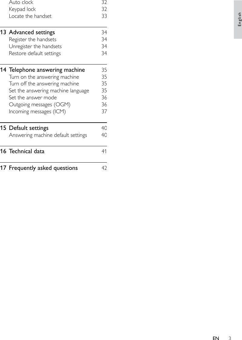 3Auto clock    32Keypad lock    32Locate the handset    3313  Advanced settings    34Register the handsets    34Unregister the handsets    34Restore default settings    3414  Telephone answering machine    35Turn on the answering machine    35Turn off the answering machine    35Set the answering machine language    35Set the answer mode    36Outgoing messages (OGM)    36Incoming messages (ICM)    3715  Default settings    40Answering machine default settings    4016  Technical data    4117  Frequently asked questions    42EnglishEN