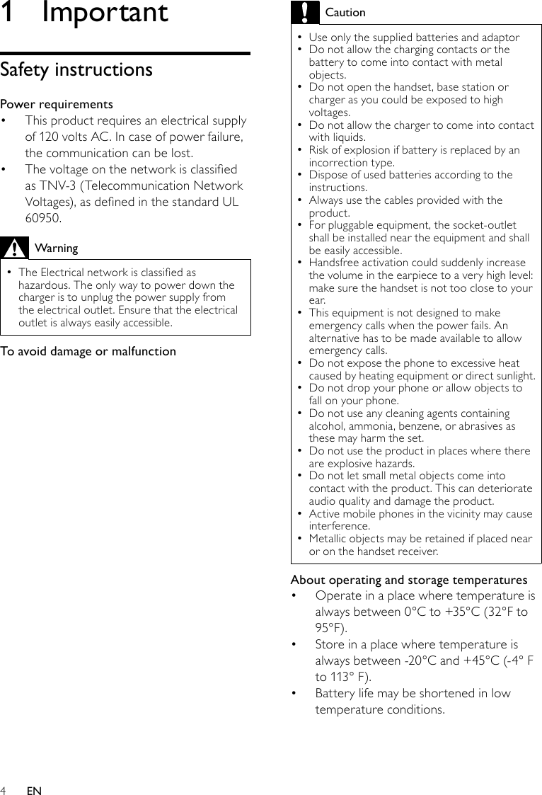 4CautionUse only the supplied batteries and adaptor •Do not allow the charging contacts or the  •battery to come into contact with metal objects.Do not open the handset, base station or  •charger as you could be exposed to high voltages.Do not allow the charger to come into contact  •with liquids.Risk of explosion if battery is replaced by an  •incorrection type. Dispose of used batteries according to the  •instructions.Always use the cables provided with the  •product.For pluggable equipment, the socket-outlet  •shall be installed near the equipment and shall be easily accessible.Handsfree activation could suddenly increase  •the volume in the earpiece to a very high level: make sure the handset is not too close to your ear.This equipment is not designed to make  •emergency calls when the power fails. An alternative has to be made available to allow emergency calls.Do not expose the phone to excessive heat  •caused by heating equipment or direct sunlight.Do not drop your phone or allow objects to  •fall on your phone.Do not use any cleaning agents containing  •alcohol, ammonia, benzene, or abrasives as these may harm the set.Do not use the product in places where there  •are explosive hazards.Do not let small metal objects come into  •contact with the product. This can deteriorate audio quality and damage the product.Active mobile phones in the vicinity may cause  •interference.Metallic objects may be retained if placed near  •or on the handset receiver.About operating and storage temperaturesOperate in a place where temperature is • always between 0°C to +35°C (32°F to 95°F).Store in a place where temperature is • always between -20°C and +45°C (-4° F to 113° F).Battery life may be shortened in low • temperature conditions.1  ImportantSafety instructionsPower requirementsThis product requires an electrical supply • of 120 volts AC. In case of power failure, the communication can be lost.The voltage on the network is classied • as TNV-3 (Telecommunication Network Voltages), as dened in the standard UL 60950.WarningThe Electrical network is classied as  •hazardous. The only way to power down the charger is to unplug the power supply from the electrical outlet. Ensure that the electrical outlet is always easily accessible.To avoid damage or malfunctionEN