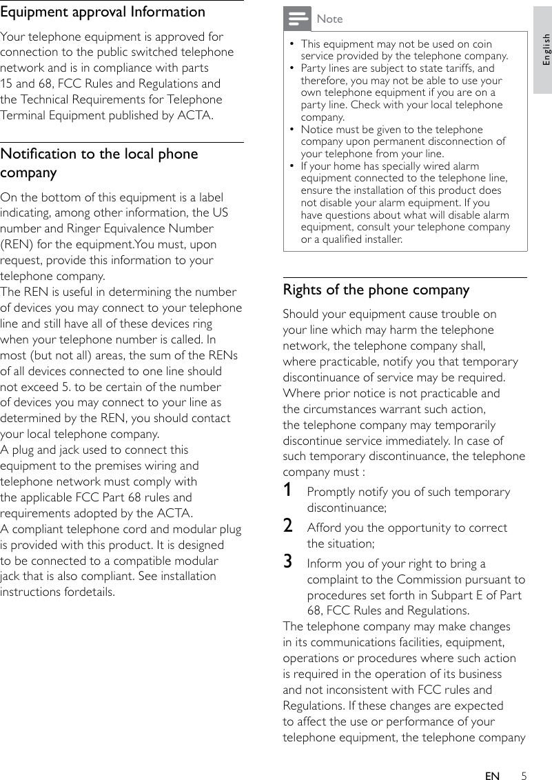 5NoteThis equipment may not be used on coin  •service provided by the telephone company.Party lines are subject to state tariffs, and  •therefore, you may not be able to use your own telephone equipment if you are on a party line. Check with your local telephone company.Notice must be given to the telephone  •company upon permanent disconnection of your telephone from your line.If your home has specially wired alarm  •equipment connected to the telephone line, ensure the installation of this product does not disable your alarm equipment. If you have questions about what will disable alarm equipment, consult your telephone company or a qualied installer.Rights of the phone companyShould your equipment cause trouble on your line which may harm the telephone network, the telephone company shall, where practicable, notify you that temporary discontinuance of service may be required. Where prior notice is not practicable and the circumstances warrant such action, the telephone company may temporarily discontinue service immediately. In case of such temporary discontinuance, the telephone company must :1  Promptly notify you of such temporary discontinuance; 2  Afford you the opportunity to correct the situation; 3  Inform you of your right to bring a complaint to the Commission pursuant to procedures set forth in Subpart E of Part 68, FCC Rules and Regulations.The telephone company may make changes in its communications facilities, equipment, operations or procedures where such action is required in the operation of its business and not inconsistent with FCC rules and Regulations. If these changes are expected to affect the use or performance of your telephone equipment, the telephone company Equipment approval InformationYour telephone equipment is approved for connection to the public switched telephonenetwork and is in compliance with parts 15 and 68, FCC Rules and Regulations and the Technical Requirements for Telephone Terminal Equipment published by ACTA.NoticationtothelocalphonecompanyOn the bottom of this equipment is a label indicating, among other information, the US number and Ringer Equivalence Number (REN) for the equipment.You must, upon request, provide this information to your telephone company.The REN is useful in determining the number of devices you may connect to your telephone line and still have all of these devices ring when your telephone number is called. In most (but not all) areas, the sum of the RENs of all devices connected to one line should not exceed 5. to be certain of the number of devices you may connect to your line as determined by the REN, you should contact your local telephone company.A plug and jack used to connect this equipment to the premises wiring and telephone network must comply with the applicable FCC Part 68 rules and requirements adopted by the ACTA.A compliant telephone cord and modular plug is provided with this product. It is designed to be connected to a compatible modular jack that is also compliant. See installation instructions fordetails.EnglishEN