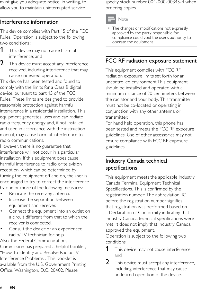 6specify stock number 004-000-00345-4 when ordering copies. NoteThe changes or modications not expressly  •approved by the party responsible for compliance could void the user’s authority to operate the equipment.FCC RF radiation exposure statementThis equipment complies with FCC RF radiation exposure limits set forth for an uncontrolled environment.This equipment should be installed and operated with a minimum distance of 20 centimeters between the radiator and your body. This transmitter must not be co-located or operating in conjunction with any other antenna or transmitter.For hand held operation, this phone has been tested and meets the FCC RF exposure guidelines. Use of other accessories may not ensure compliance with FCC RF exposure guidelines.Industry Canada technical specicationsThis equipment meets the applicable Industry Canada Terminal Equipment Technical Specications. This is conrmed by the registration number. The abbreviation, IC, before the registration number signies that registration was performed based on a Declaration of Conformity indicating that Industry Canada technical specications were met. It does not imply that Industry Canada approved the equipment.Operation is subject to the following two conditions: 1  This device may not cause interference; and2  This device must accept any interference, including interference that may cause undesired operation of the device.must give you adequate notice, in writing, to allow you to maintain uninterrupted service.Interference informationThis device complies with Part 15 of the FCC Rules. Operation is subject to the following two conditions :1  This device may not cause harmful interference; and2  This device must accept any interference received, including interference that may cause undesired operation.This device has been tested and found to comply with the limits for a Class B digital device, pursuant to part 15 of the FCC Rules. These limits are designed to provide reasonable protection against harmful interference in a residential installation. This equipment generates, uses and can radiate radio frequency energy and, if not installed and used in accordance with the instruction manual, may cause harmful interference to radio communications.However, there is no guarantee that interference will not occur in a particular installation. If this equipment does cause harmful interference to radio or television reception, which can be determined by turning the equipment off and on, the user is encouraged to try to correct the interference by one or more of the following measures:Relocate the receiving antenna.• Increase the separation between • equipment and receiver.Connect the equipment into an outlet on • a circuit different from that to which the receiver is connected.Consult the dealer or an experienced • radio/TV technician for help.Also, the Federal Communications Commission has prepared a helpful booklet, “How To Identify and Resolve Radio/TV Interference Problems”. This booklet is available from the U.S. Government Printing Ofce, Washington, D.C. 20402. Please EN