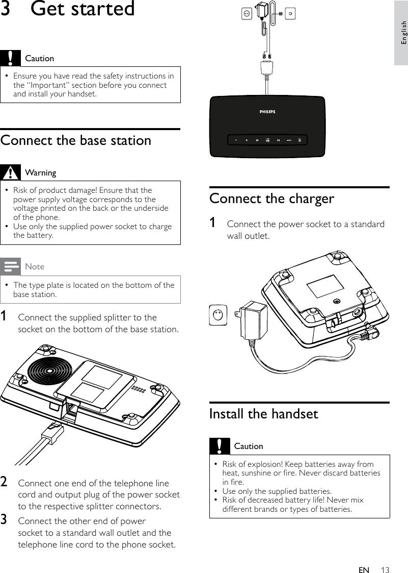 13 Connect the charger1  Connect the power socket to a standard wall outlet. Install the handsetCautionRisk of explosion! Keep batteries away from  •heat, sunshine or re. Never discard batteries in re.Use only the supplied batteries. •Risk of decreased battery life! Never mix  •different brands or types of batteries.3  Get startedCautionEnsure you have read the safety instructions in  •the “Important” section before you connect and install your handset. Connect the base stationWarningRisk of product damage! Ensure that the  •power supply voltage corresponds to the voltage printed on the back or the underside of the phone.Use only the supplied power socket to charge  •the battery.NoteThe type plate is located on the bottom of the  •base station.1  Connect the supplied splitter to the socket on the bottom of the base station.  2  Connect one end of the telephone line cord and output plug of the power socket to the respective splitter connectors.3  Connect the other end of power socket to a standard wall outlet and the telephone line cord to the phone socket.EnglishEN