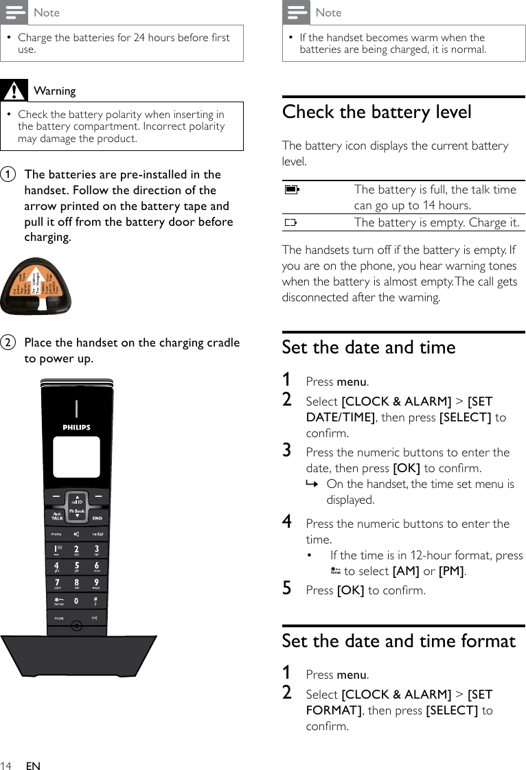 14NoteIf the handset becomes warm when the  •batteries are being charged, it is normal.Check the battery levelThe battery icon displays the current battery level.The battery is full, the talk time can go up to 14 hours.The battery is empty. Charge it.The handsets turn off if the battery is empty. If you are on the phone, you hear warning tones when the battery is almost empty. The call gets disconnected after the warning.Set the date and time1  Press menu.2  Select [CLOCK &amp; ALARM] &gt; [SET DATE/TIME], then press [SELECT] to conrm.3  Press the numeric buttons to enter the date, then press [OK] to conrm.On the handset, the time set menu is  »displayed.4  Press the numeric buttons to enter the time.If the time is in 12-hour format, press • f o rmat to select [AM] or [PM].5  Press [OK] to conrm.Set the date and time format1  Press menu.2  Select [CLOCK &amp; ALARM] &gt; [SET FORMAT], then press [SELECT] to conrm.NoteCharge the batteries for 24 hours before rst  •use.WarningCheck the battery polarity when inserting in  •the battery compartment. Incorrect polarity may damage the product.a  The batteries are pre-installed in the handset. Follow the direction of the arrow printed on the battery tape and pull it off from the battery door before charging.  b  Place the handset on the charging cradle to power up.  Ph BookEN