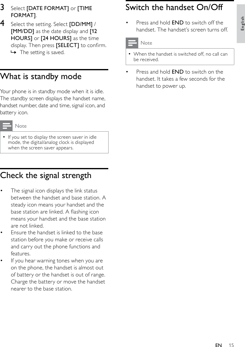 15Switch the handset On/OffPress and hold •  END to switch off the handset. The handset’s screen turns off.NoteWhen the handset is switched off, no call can  •be received.Press and hold •  END to switch on the handset. It takes a few seconds for the handset to power up.3  Select [DATE FORMAT] or [TIME FORMAT].4  Select the setting. Select [DD/MM] / [MM/DD] as the date display and [12 HOURS] or [24 HOURS] as the time display. Then press [SELECT] to conrm.The setting is saved. »What is standby modeYour phone is in standby mode when it is idle. The standby screen displays the handset name, handset number, date and time, signal icon, and battery icon. NoteIf you set to display the screen saver in idle  •mode, the digital/analog clock is displayed when the screen saver appears.Check the signal strengthThe signal icon displays the link status • between the handset and base station. A steady icon means your handset and the base station are linked. A ashing icon means your handset and the base station are not linked.Ensure the handset is linked to the base • station before you make or receive calls and carry out the phone functions and features. If you hear warning tones when you are • on the phone, the handset is almost out of battery or the handset is out of range. Charge the battery or move the handset nearer to the base station.EnglishEN