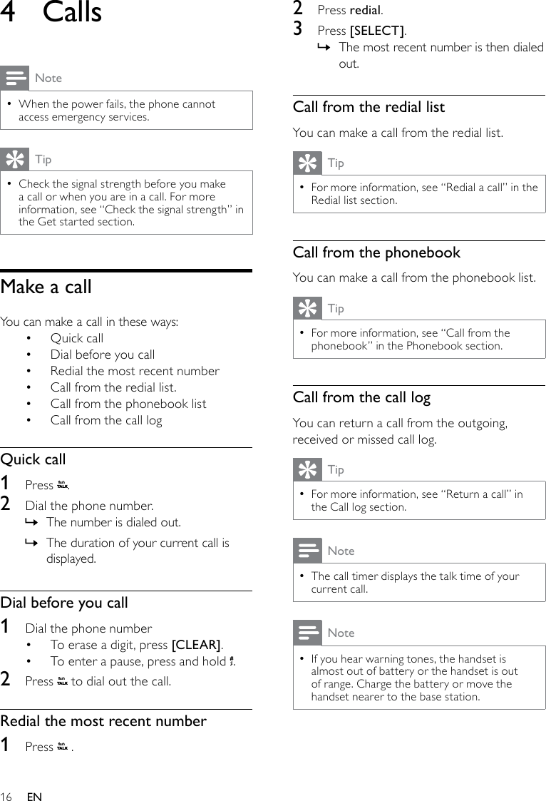 162  Press redial.3  Press [SELECT].The most recent number is then dialed  »out.Call from the redial listYou can make a call from the redial list.TipFor more information, see “Redial a call” in the  •Redial list section.Call from the phonebookYou can make a call from the phonebook list.TipFor more information, see “Call from the  •phonebook” in the Phonebook section.Call from the call logYou can return a call from the outgoing, received or missed call log.TipFor more information, see “Return a call” in  •the Call log section.NoteThe call timer displays the talk time of your  •current call.NoteIf you hear warning tones, the handset is  •almost out of battery or the handset is out of range. Charge the battery or move the handset nearer to the base station.4  CallsNoteWhen the power fails, the phone cannot  •access emergency services. TipCheck the signal strength before you make  •a call or when you are in a call. For more information, see “Check the signal strength” in the Get started section.Make a callYou can make a call in these ways:Quick call• Dial before you call• Redial the most recent number• Call from the redial list.• Call from the phonebook list• Call from the call log• Quick call1  Press flashT A LK.2  Dial the phone number. The number is dialed out. »The duration of your current call is  »displayed.Dial before you call1  Dial the phone numberTo erase a digit, press •  [CLEAR]. To enter a pause, press and hold •  .2  Press flashT A LK to dial out the call.Redial the most recent number1  Press flashT A LK .EN