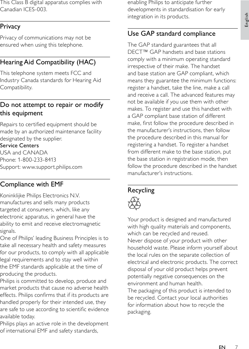 7enabling Philips to anticipate further developments in standardisation for early integration in its products.Use GAP standard complianceThe GAP standard guarantees that all DECT™ GAP handsets and base stations comply with a minimum operating standard irrespective of their make. The handset and base station are GAP compliant, which means they guarantee the minimum functions: register a handset, take the line, make a call and receive a call. The advanced features may not be available if you use them with other makes. To register and use this handset with a GAP compliant base station of different make, rst follow the procedure described in the manufacturer’s instructions, then follow the procedure described in this manual for registering a handset. To register a handset from different make to the base station, put the base station in registration mode, then follow the procedure described in the handset manufacturer’s instructions.Recycling  Your product is designed and manufactured with high quality materials and components, which can be recycled and reused.Never dispose of your product with other household waste. Please inform yourself about the local rules on the separate collection of electrical and electronic products. The correct disposal of your old product helps prevent potentially negative consequences on the environment and human health.The packaging of this product is intended to be recycled. Contact your local authorities for information about how to recycle the packaging.This Class B digital apparatus complies with Canadian ICES-003.PrivacyPrivacy of communications may not be ensured when using this telephone.Hearing Aid Compatibility (HAC)This telephone system meets FCC and Industry Canada standards for Hearing Aid Compatibility.Do not attempt to repair or modify this equipmentRepairs to certied equipment should be made by an authorized maintenance facility designated by the supplier.Service CentersUSA and CANADAPhone: 1-800-233-8413Support: www.support.philips.comCompliance with EMFKoninklijke Philips Electronics N.V. manufactures and sells many products targeted at consumers, which, like any electronic apparatus, in general have the ability to emit and receive electromagnetic signals. One of Philips’ leading Business Principles is to take all necessary health and safety measures for our products, to comply with all applicable legal requirements and to stay well within the EMF standards applicable at the time of producing the products.Philips is committed to develop, produce and market products that cause no adverse health effects. Philips conrms that if its products are handled properly for their intended use, they are safe to use according to scientic evidence available today. Philips plays an active role in the development of international EMF and safety standards, EnglishEN