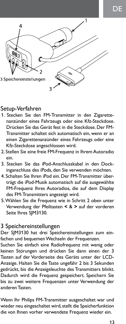 13DESetup-Verfahren1.  Stecken  Sie  den  FM-Transmitter  in  den  Zigarette-nanzünder eines Fahrzeugs oder eine Kfz-Steckdose. Drücken Sie das Gerät fest in die Steckdose. Der FM-Transmitter schaltet sich automatisch ein, wenn er an einen Zigarettenanzünder eines Fahrzeugs oder eine Kfz-Steckdose angeschlossen wird.2. Stellen Sie eine freie FM-Frequenz in Ihrem Autoradio ein. 3.  Stecken  Sie  das  iPod-Anschlusskabel  in  den  Dock-inganschlussdesiPods,denSieverwendenmöchten.4.SchaltenSieIhreniPodein.DerFM-Transmitterüber-trägt die iPod-Musik automatisch auf die ausgewählte FM-Frequenz IhresAutoradios, die auf dem Displaydes FM-Transmitters angezeigt wird.5. Wählen Sie die Frequenz wie in Schritt 2 oben unter Verwendung der Pfeiltasten &lt; &amp; &gt;aufdervorderenSeiteIhresSJM3130.3 SpeichereinstellungenDer SJM3130 hat drei Speichereinstellungen zum ein-fachen und bequemen Wechseln der Frequenzen. Suchen Sie einfach eine Radiofrequenz mit wenig oder keinen Störungen und drücken Sie dann einen der 3Tasten auf der Vorderseite des Geräts unter der LCD-Anzeige. Halten Sie die Taste ungefähr 2 bis 3 Sekunden gedrückt, bis die Anzeigeleuchte des Transmitters blinkt. Dadurch  wird die Frequenz gespeichert.  Speichern Sie bis zu zwei weitere Frequenzen unter Verwendung der anderen Tasten. Wenn Ihr Philips FM-Transmitter ausgeschaltet war und wieder neu eingeschaltet wird, stellt die Speicherfunktion dievonIhnenvorherverwendeteFrequenzwiederein.