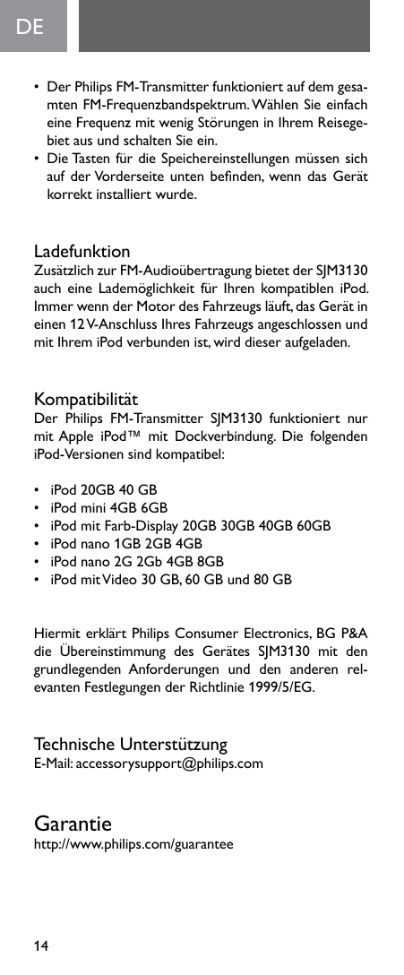 14DE•  Der Philips FM-Transmitter funktioniert auf dem gesa-mten FM-Frequenzbandspektrum. Wählen Sie einfach eineFrequenzmitwenigStörungeninIhremReisege-biet aus und schalten Sie ein. •  Die Tasten für die Speichereinstellungen müssen sich aufderVorderseiteuntenbenden,wenndasGerätkorrekt installiert wurde.LadefunktionZusätzlichzurFM-AudioübertragungbietetderSJM3130aucheineLademöglichkeitfürIhrenkompatibleniPod.Immer wenn der Motor des Fahrzeugs läuft, das Gerät in einen 12 V-Anschluss Ihres Fahrzeugs angeschlossen und mitIhremiPodverbundenist,wirddieseraufgeladen.KompatibilitätDer Philips FM-Transmitter SJM3130 funktioniert nurmitApple iPod™ mit Dockverbindung. Die folgendeniPod-Versionensindkompatibel:• iPod20GB40GB• iPodmini4GB6GB• iPodmitFarb-Display20GB30GB40GB60GB• iPodnano1GB2GB4GB• iPodnano2G2Gb4GB8GB• iPodmitVideo30GB,60GBund80GBHiermit erklärt Philips Consumer Electronics, BG P&amp;A die Übereinstimmung des Gerätes SJM3130 mit dengrundlegenden  Anforderungen  und  den  anderen  rel-evantenFestlegungenderRichtlinie1999/5/EG.Technische UnterstützungE-Mail:accessorysupport@philips.comGarantiehttp://www.philips.com/guarantee