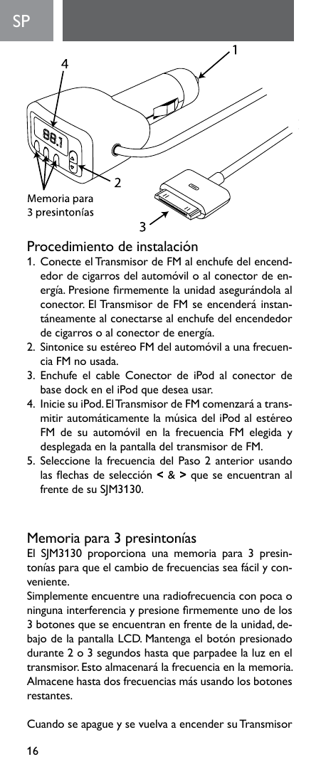 16SP  Procedimientodeinstalación1.  Conecte el Transmisor de FM al enchufe del encend-edordecigarrosdelautomóviloalconectordeen-ergía.Presionermementelaunidadasegurándolaalconector.ElTransmisordeFMseencenderáinstan-táneamentealconectarsealenchufedelencendedordecigarrosoalconectordeenergía.2.SintonicesuestéreoFMdelautomóvilaunafrecuen-cia FM no usada.3.  Enchufe  el  cable  Conector  de  iPod  al  conector  de base dock en el iPod que desea usar.4.IniciesuiPod.ElTransmisordeFMcomenzaráatrans-mitirautomáticamentelamúsicadeliPodalestéreoFM de su automóvil en la frecuencia FM elegida ydesplegada en la pantalla del transmisor de FM.5.  Seleccione la frecuencia del Paso 2 anterior usando lasechasdeselección&lt; &amp; &gt; que se encuentran al frentedesuSJM3130.Memoriapara3presintoníasEl SJM3130 proporciona una memoria para 3 presin-toníasparaqueelcambiodefrecuenciasseafácilycon-veniente.Simplemente encuentre una radiofrecuencia con poca o ningunainterferenciaypresionermementeunodelos3 botones que se encuentran en frente de la unidad, de-bajodelapantallaLCD.Mantengaelbotónpresionadodurante 2 o 3 segundos hasta que parpadee la luz en el transmisor.Estoalmacenarálafrecuenciaenlamemoria.Almacenehastadosfrecuenciasmásusandolosbotonesrestantes.CuandoseapagueysevuelvaaencendersuTransmisor