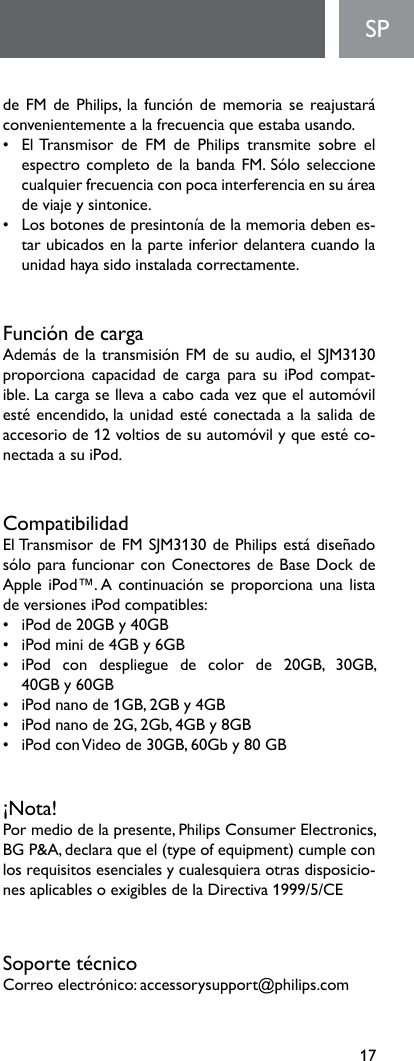 17deFMdePhilips,lafuncióndememoriasereajustaráconvenientementealafrecuenciaqueestabausando.•   El Transmisor  de  FM  de  Philips  transmite  sobre  el espectrocompletodelabandaFM.Sóloseleccionecualquierfrecuenciaconpocainterferenciaensuáreadeviajeysintonice.• Losbotonesdepresintoníadelamemoriadebenes-tar ubicados en la parte inferior delantera cuando la unidadhayasidoinstaladacorrectamente.FuncióndecargaAdemásdelatransmisiónFMdesuaudio,elSJM3130proporciona capacidad de carga  para  su  iPod  compat-ible.Lacargasellevaacabocadavezqueelautomóvilestéencendido,launidadestéconectadaalasalidadeaccesoriode12voltiosdesuautomóvilyqueestéco-nectada a su iPod.CompatibilidadElTransmisordeFMSJM3130dePhilipsestádiseñadosóloparafuncionarconConectoresdeBaseDockdeAppleiPod™.AcontinuaciónseproporcionaunalistadeversionesiPodcompatibles:• iPodde20GBy40GB• iPodminide4GBy6GB• iPod con despliegue de color de 20GB, 30GB, 40GBy60GB• iPodnanode1GB,2GBy4GB• iPodnanode2G,2Gb,4GBy8GB• iPodconVideode30GB,60Gby80GB¡Nota!Por medio de la presente, Philips Consumer Electronics, BGP&amp;A,declaraqueel(typeofequipment)cumpleconlosrequisitosesencialesycualesquieraotrasdisposicio-nesaplicablesoexigiblesdelaDirectiva1999/5/CESoportetécnicoCorreoelectrónico:accessorysupport@philips.comSP