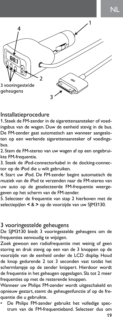 19NLInstallatieprocedure1.SteekdeFM-zenderindesigarettenaanstekerofvoed-ingsbusvandewagen.Duwdeeenheidstevigindebus.De FM-zender gaat automatisch aan wanneer aangeslo-tenopeenwerkendesigarettenaanstekerofvoedings-bus.2.StemdeFM-stereovanuwwagenafopeenongebrui-kte FM-frequentie.3. Steek de iPod-connectorkabel in de docking-connec-tor op de iPod die u wilt gebruiken.4.StartuwiPod.DeFM-zenderbegintautomatischdemuziekvandeiPodteverzendennaardeFM-stereovanuw  auto  op  de  geselecteerde  FM-frequentie  weerge-gevenophetschermvandeFM-zender.5.Selecteerdefrequentievanstap2hierbovenmetdeselectiepijlen &lt; &amp; &gt;opdevoorzijdevanuwSJM3130.3vooringesteldegeheugensDe SJM3130 biedt 3 vooringestelde geheugens om defrequentieseenvoudigtewijzigen.Zoek gewoon een  radiofrequentie met weinig of geen storingendrukstevigopeenvande3knoppenopdevoorzijdevandeeenheidonderdeLCDdisplay.Houdde knop gedurende 2 tot 3 seconden vast totdat hetschermlampje op de  zender knippert.  Hierdoor  wordt de frequentie in het geheugen opgeslagen. Sla tot 2 meer frequenties op met de resterende knoppen.Wanneer uw Philips FM-zender wordt uitgeschakeld en opnieuw gestart, stemt de geheugenfunctie af op de fre-quentie die u gebruikte.• De Philips FM-zender gebruikt het volledige spec-trum van de FM-frequentieband. Selecteer dus om