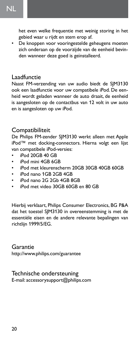 20NL  hetevenwelkefrequentiemetweinigstoringinhetgebied waar u rijdt en stem erop af.• Deknoppenvoorvooringesteldegeheugensmoetenzichonderaanopdevoorzijdevandeeenheidbevin-den wanneer deze goed is geïnstalleerd.LaadfunctieNaast FM-verzending van uw audio biedt de SJM3130ookeenlaadfunctievooruwcompatibeleiPod.Deeen-heid wordt geladen wanneer de auto draait, de eenheid isaangeslotenopdecontactbusvan12voltinuwautoen is aangesloten op uw iPod.CompatibiliteitDePhilipsFM-zenderSJM3130werktalleenmetAppleiPod™ met docking-connectors. Hierna volgt een lijstvancompatibeleiPod-versies:• iPod20GB40GB• iPodmini4GB6GB• iPodmetkleurenscherm20GB30GB40GB60GB• iPodnano1GB2GB4GB• iPodnano2G2Gb4GB8GB• iPodmetvideo30GB60GBen80GBHierbijverklaart,PhilipsConsumerElectronics,BGP&amp;AdathettoestelSJM3130inovereenstemmingismetdeessentiëleeisenendeandererelevantebepalingenvanrichtlijn 1999/5/EG.Garantiehttp://www.philips.com/guaranteeTechnische ondersteuningE-mail:accessorysupport@philips.com