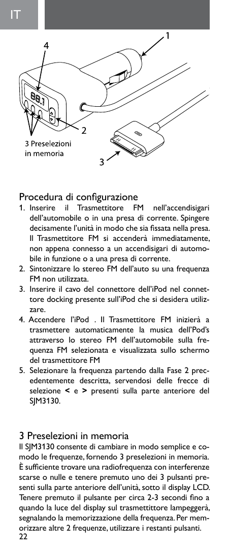 22IT  Proceduradicongurazione1.  Inserire  il  Trasmettitore  FM  nell’accendisigari dell’automobile o in una presa di corrente. Spingere decisamentel’unitàinmodochesiassatanellapresa.Il  Trasmettitore  FM  si  accenderà  immediatamente, non appena connesso a un accendisigari di automo-bile in funzione o a una presa di corrente.2.  Sintonizzare lo stereo FM dell’auto su una frequenza FM non utilizzata. 3. Inserireilcavodelconnettoredell’iPodnelconnet-tore docking presente sull’iPod che si desidera utiliz-zare. 4. Accendere l’iPod . Il Trasmettitore FM inizierà atrasmettere  automaticamente  la  musica  dell’Pod’s attraverso lo stereo FM dell’automobile sulla fre-quenza FM selezionata e visualizzata sullo schermodel trasmettitore FM5.  Selezionare la frequenza partendo dalla Fase 2 prec-edentemente descritta, servendosi delle frecce diselezione  &lt;  e  &gt;  presenti  sulla  parte  anteriore  del SJM3130.3 Preselezioni in memoriaIlSJM3130consentedicambiareinmodosempliceeco-modo le frequenze, fornendo 3 preselezioni in memoria. Èsufcientetrovareunaradiofrequenzaconinterferenzescarse o nulle e tenere premuto uno dei 3 pulsanti pre-sentisullaparteanterioredell’unità,sottoildisplayLCD.Tenerepremutoilpulsantepercirca2-3secondinoaquandolalucedeldisplaysultrasmettittorelampeggerà,segnalando la memorizzazione della frequenza. Per mem-orizzare altre 2 frequenze, utilizzare i restanti pulsanti. 