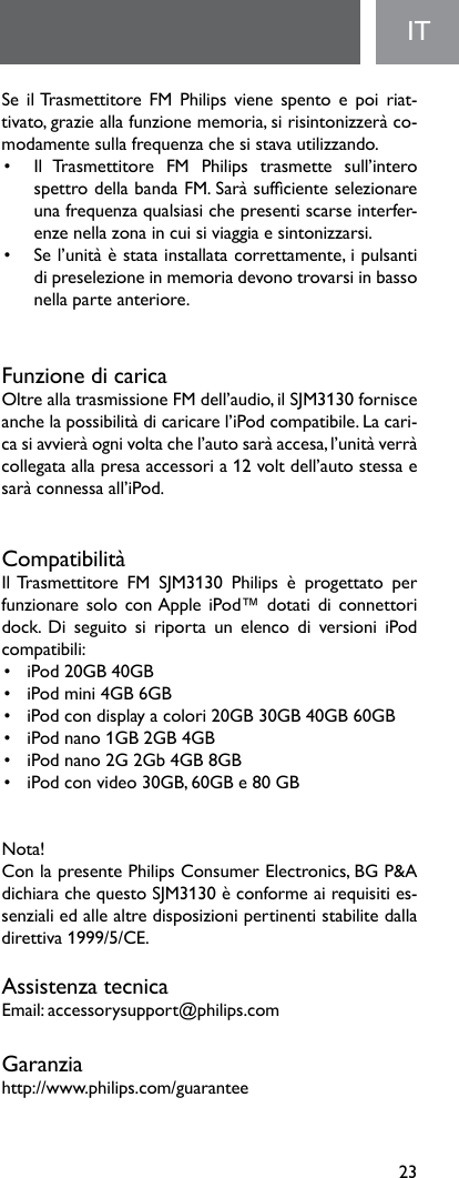 23ITSeilTrasmettitore FMPhilipsvienespentoepoi riat-tivato,grazieallafunzionememoria,sirisintonizzeràco-modamentesullafrequenzachesistavautilizzando.•   Il  Trasmettitore  FM  Philips  trasmette  sull’intero spettrodellabandaFM.Saràsufcienteselezionareuna frequenza qualsiasi che presenti scarse interfer-enzenellazonaincuisiviaggiaesintonizzarsi.• Sel’unitàèstatainstallatacorrettamente,ipulsantidipreselezioneinmemoriadevonotrovarsiinbassonella parte anteriore.Funzione di caricaOltreallatrasmissioneFMdell’audio,ilSJM3130fornisceanche la possibilità di caricare l’iPod compatibile. La cari-casiavvieràognivoltachel’autosaràaccesa,l’unitàverràcollegataallapresaaccessoria12voltdell’autostessaesarà connessa all’iPod.CompatibilitàIlTrasmettitore FM SJM3130 Philips è progettato perfunzionare solo  con Apple iPod™ dotati di  connettori dock. Di seguito si riporta un elenco di versioni iPodcompatibili:• iPod20GB40GB• iPodmini4GB6GB• iPodcondisplayacolori20GB30GB40GB60GB• iPodnano1GB2GB4GB• iPodnano2G2Gb4GB8GB• iPodconvideo30GB,60GBe80GBNota! Con la presente Philips Consumer Electronics, BG P&amp;A dichiarachequestoSJM3130èconformeairequisities-senziali ed alle altre disposizioni pertinenti stabilite dalla direttiva1999/5/CE.Assistenza tecnicaEmail:accessorysupport@philips.comGaranziahttp://www.philips.com/guarantee