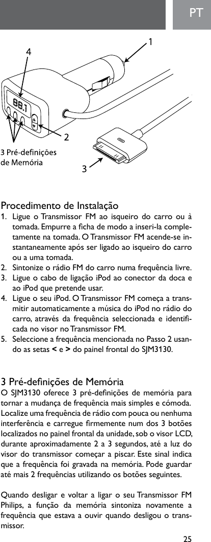 25PTProcedimentodeInstalação1.   Ligue o Transmissor  FM  ao  isqueiro  do  carro  ou  à tomada.Empurreachademodoainseri-lacomple-tamente na tomada. O Transmissor FM acende-se in-stantaneamenteapósserligadoaoisqueirodocarroou a uma tomada.2. SintonizeorádioFMdocarronumafrequêncialivre.3. LigueocabodeligaçãoiPodaoconectordadocaeao iPod que pretende usar. 4. LigueoseuiPod.OTransmissorFMcomeçaatrans-mitirautomaticamenteamúsicadoiPodnorádiodocarro, atravésdafrequênciaseleccionadaeidenti-cadanovisornoTransmissorFM.5. SeleccioneafrequênciamencionadanoPasso2usan-do as setas &lt; e &gt;dopainelfrontaldoSJM3130.3Pré-deniçõesdeMemóriaOSJM3130oferece3pré-deniçõesdememóriaparatornaramudançadefrequênciamaissimplesecómoda.Localizeumafrequênciaderádiocompoucaounenhumainterferênciaecarreguermementenumdos3botõeslocalizadosnopainelfrontaldaunidade,sobovisorLCD,duranteaproximadamente2a3segundos,atéaluzdovisordotransmissorcomeçarapiscar.Estesinalindicaqueafrequênciafoigravadanamemória.Podeguardaratémais2frequênciasutilizandoosbotõesseguintes.QuandodesligarevoltaraligaroseuTransmissorFMPhilips, a função da memória sintoniza novamente afrequênciaqueestavaaouvirquandodesligouotrans-missor.