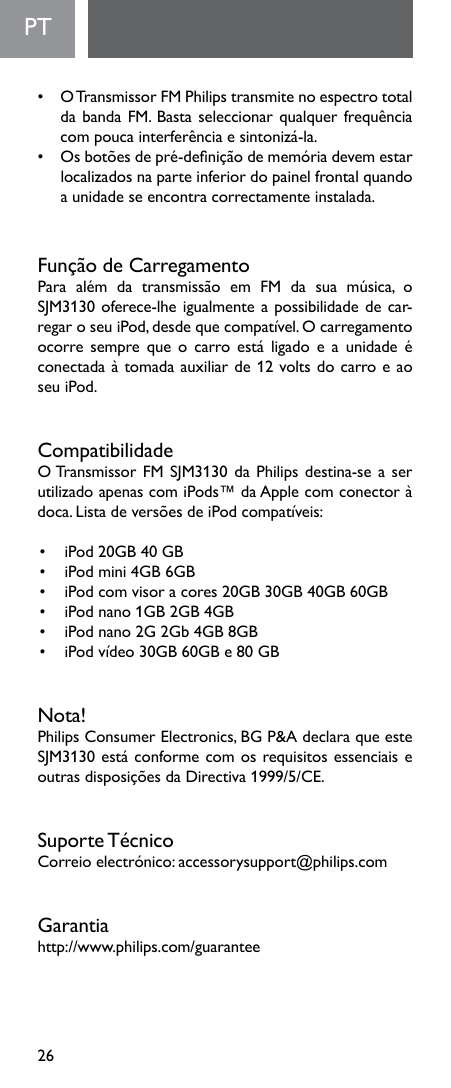 26PT  •   O Transmissor FM Philips transmite no espectro total dabandaFM.Bastaseleccionarqualquerfrequênciacompoucainterferênciaesintonizá-la.• Osbotõesdepré-deniçãodememóriadevemestarlocalizados na parte inferior do painel frontal quando a unidade se encontra correctamente instalada.FunçãodeCarregamentoPara além da transmissão em FM da sua música, oSJM3130oferece-lheigualmenteapossibilidadedecar-regaroseuiPod,desdequecompatível.Ocarregamentoocorre sempre que ocarro está ligadoea unidade éconectadaàtomadaauxiliarde12voltsdocarroeaoseu iPod.CompatibilidadeOTransmissorFMSJM3130daPhilipsdestina-seaserutilizado apenas com iPods™ da Apple com conector à doca.ListadeversõesdeiPodcompatíveis:• iPod20GB40GB• iPodmini4GB6GB• iPodcomvisoracores20GB30GB40GB60GB• iPodnano1GB2GB4GB• iPodnano2G2Gb4GB8GB• iPodvídeo30GB60GBe80GBNota! Philips Consumer Electronics, BG P&amp;A declara que este SJM3130estáconformecomosrequisitosessenciaiseoutrasdisposiçõesdaDirectiva1999/5/CE.SuporteTécnicoCorreioelectrónico:accessorysupport@philips.comGarantiahttp://www.philips.com/guarantee