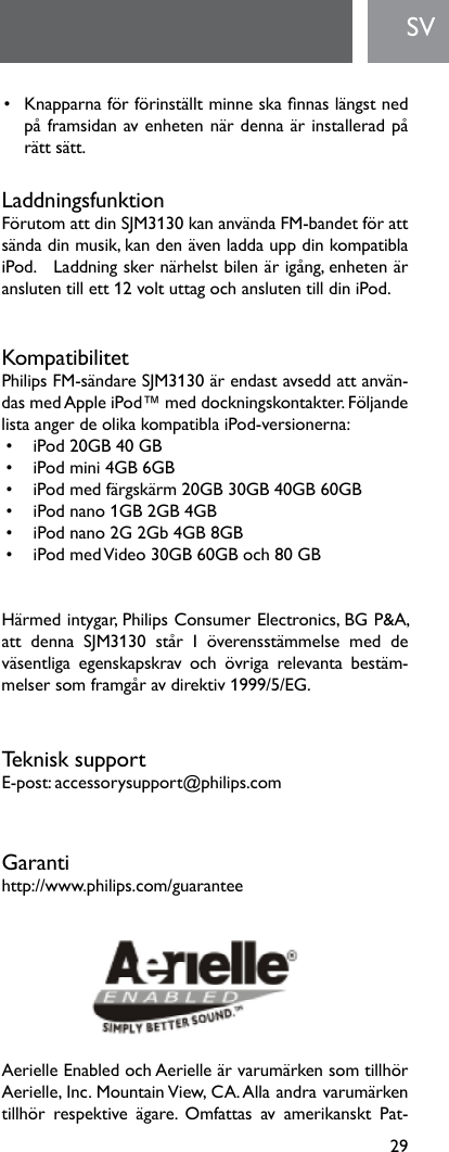 29SV• Knapparnaförförinställtminneskannaslängstnedpåframsidanavenhetennärdennaärinstalleradpårätt sätt.LaddningsfunktionFörutomattdinSJM3130kananvändaFM-bandetförattsändadinmusik,kandenävenladdauppdinkompatiblaiPod.   Laddning sker närhelst bilen är igång, enheten är anslutentillett12voltuttagochanslutentilldiniPod.KompatibilitetPhilipsFM-sändareSJM3130ärendastavseddattanvän-dasmedAppleiPod™meddockningskontakter.FöljandelistaangerdeolikakompatiblaiPod-versionerna:• iPod20GB40GB• iPodmini4GB6GB• iPodmedfärgskärm20GB30GB40GB60GB• iPodnano1GB2GB4GB• iPodnano2G2Gb4GB8GB• iPodmedVideo30GB60GBoch80GBHärmedintygar,PhilipsConsumerElectronics,BGP&amp;A,att denna SJM3130 står I överensstämmelse med deväsentliga egenskapskrav och övriga relevanta bestäm-melsersomframgåravdirektiv1999/5/EG.Teknisk supportE-post:accessorysupport@philips.comGarantihttp://www.philips.com/guaranteeAerielleEnabledochAerielleärvarumärkensomtillhörAerielle,Inc.MountainView,CA.Allaandravarumärkentillhör respektive ägare. Omfattas av amerikanskt Pat-