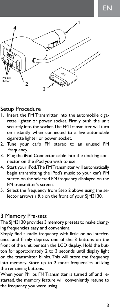 3ENSetup Procedure1.   Insert the FM Transmitter into the automobile ciga-rettelighterorpowersocket.Firmlypushtheunitsecurelyintothesocket.TheFMTransmitterwillturnon instantly when connected to a live automobilecigarette lighter or power socket.2. Tune your car’s FM stereo to an unused FM frequency.3.   Plug the iPod Connector cable into the docking con-nectorontheiPodyouwishtouse.4. StartyouriPod.TheFMTransmitterwillautomaticallybegintransmittingtheiPod’smusictoyourcar’sFMstereoontheselectedFMfrequencydisplayedontheFM transmitter’s screen.5. SelectthefrequencyfromStep2aboveusingthese-lector arrows ‹ &amp; ›onthefrontofyourSJM3130.3MemoryPre-setsTheSJM3130provides3memorypresetstomakechang-ingfrequencieseasyandconvenient.Simplyndaradiofrequencywithlittleornointerfer-ence, and rmly depressoneofthe3 buttons onthefrontoftheunit,beneaththeLCDdisplay.Holdthebut-tonforapproximately2to3secondsuntildisplaylightonthetransmitterblinks.Thiswillstorethefrequencyintomemory.Storeupto2morefrequenciesutilizingthe remaining buttons. WhenyourPhilipsFMTransmitteristurnedoffandre-started,thememoryfeaturewillconvenientlyretunetothefrequencyyouwereusing.