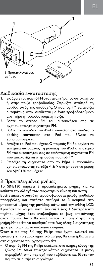 31ELΔιαδικασίαεγκατάστασης1. ΕισάγετετονπομπόFMστοναναπτήρατουαυτοκινήτουή στην πρίζα τροφοδοσίας. Σπρώξτε σταθερά τημονάδαεντόςτηςυποδοχής.ΟπομπόςFMθαανοίξειαυτομάτως όταν συνδέεται με έναν τροφοδοτούμενοαναπτήραήτροφοδοτούμενηπρίζα.2. Βάλτε το στέρεο FM του αυτοκινήτου σας σεαχρησιμοποίητησυχνότηταFM.3. Βάλτετο καλώδιοτουiPodConnectorστοσύνδεσμοdocking con¬nector στο iPod που θέλετε ναχρησιμοποιήσετε.4. ΑνοίξτετοiPodπουέχετε.ΟπομπόςFMθααρχίσειναεκπέμπειαυτομάτωςτημουσικήτουiPodστοστέρεοFMτουαυτοκινήτουσαςσεεπιλεγόμενησυχνότηταFMπουαπεικονίζεταιστηνοθόνηπομπούFM5. Επιλέξτε τη συχνότητα από το Βήμα 2 παραπάνωχρησιμοποιώνταςτατόξα&lt; &amp; &gt;στομπροστινόμέροςτουSJM3130πουέχετε.3ΠροεπιλεγμένεςμνήμεςΤο SJM3130 παρέχει 3 προεπιλεγμένες μνήμες για νακαθιστάτηναλλαγήτωνσυχνοτήτωνεύκοληκαιάνετη.Βρείτεαπλάμιασυχνότηταραδιοφώνουμεμικρέςήκαθόλουπαρεμβολές, και πατήστε σταθερά τα 3 κουμπιά στομπροστινόμέροςτηςμονάδας,κάτωαπότηνοθόνηLCD.Κρατήστετοκουμπίπατημένοεπί2έως3δευτερόλεπταπερίπου μέχρις ότου αναβοσβήσει το φως απεικόνισηςστον πομπό. Αυτό θα αποθηκεύσει τη συχνότητα στημνήμη.Μπορείτενααποθηκεύσετεέωςάλλες2συχνότητεςχρησιμοποιώνταςταυπόλοιπακουμπιά.Όταν ο πομπός FM της Philips που έχετε κλειστεί καιξανανοιχτεί,τοχαρακτηριστικόμνήμηςθαεπανέρθειάνεταστησυχνότηταπουχρησιμοποιείτε.• ΟπομπόςFMτηςPhilipsεκπέμπειστοπλήρεςεύροςτηςζώνης FM. Απλά επιλέξτε κάποια συχνότητα με μικρήπαρεμβολήστηνπεριοχήπουταξιδεύετεκαιθέστετονπομπόσεαυτήντησυχνότητα.