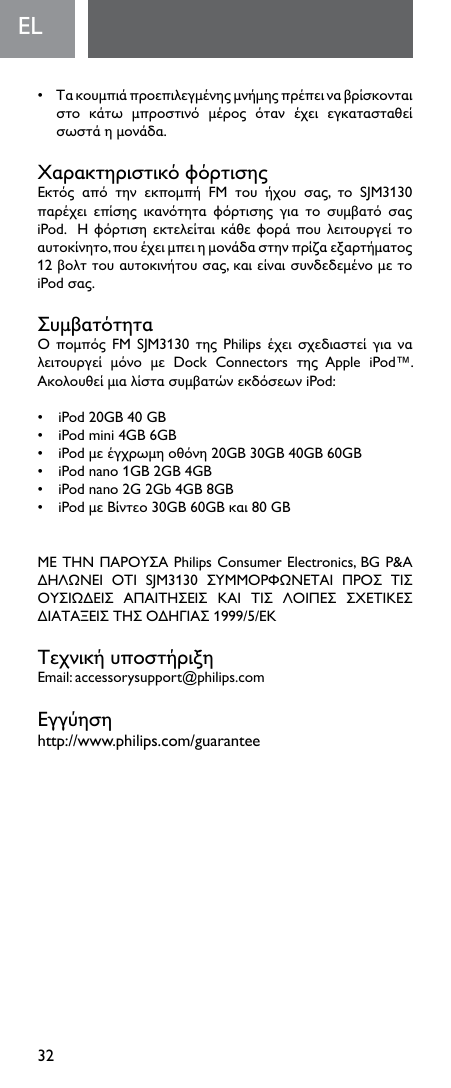 32EL  • Τακουμπιάπροεπιλεγμένηςμνήμηςπρέπειναβρίσκονταιστο κάτω μπροστινό μέρος όταν έχει εγκατασταθείσωστάημονάδα.ΧαρακτηριστικόφόρτισηςΕκτός από την εκπομπή FM του ήχου σας, το SJM3130παρέχει επίσης ικανότητα φόρτισης για το συμβατό σαςiPod.Ηφόρτισηεκτελείταικάθεφοράπουλειτουργείτοαυτοκίνητο,πουέχειμπειημονάδαστηνπρίζαεξαρτήματος12βολττουαυτοκινήτουσας,καιείναισυνδεδεμένομετοiPodσας.ΣυμβατότηταΟπομπόςFM SJM3130τηςPhilipsέχεισχεδιαστείγιαναλειτουργεί μόνο με Dock Connectors της Apple iPod™.ΑκολουθείμιαλίστασυμβατώνεκδόσεωνiPod:• iPod20GB40GB• iPodmini4GB6GB• iPodμεέγχρωμηοθόνη20GB30GB40GB60GB• iPodnano1GB2GB4GB• iPodnano2G2Gb4GB8GB• iPodμεΒίντεο30GB60GBκαι80GBΜΕΤΗΝΠΑΡΟΥΣΑPhilipsConsumerElectronics,BGP&amp;AΔΗΛΩΝΕΙ ΟΤΙ SJM3130 ΣΥΜΜΟΡΦΩΝΕΤΑΙ ΠΡΟΣ ΤΙΣΟΥΣΙΩΔΕΙΣ ΑΠΑΙΤΗΣΕΙΣ ΚΑΙ ΤΙΣ ΛΟΙΠΕΣ ΣΧΕΤΙΚΕΣΔΙΑΤΑΞΕΙΣΤΗΣΟΔΗΓΙΑΣ1999/5/ΕΚΤεχνικήυποστήριξηEmail:accessorysupport@philips.comΕγγύησηhttp://www.philips.com/guarantee