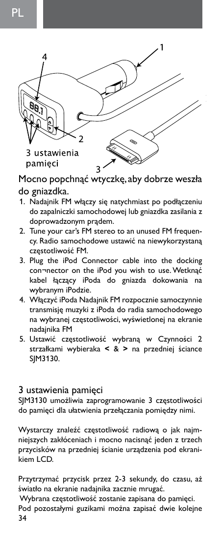 34PL  Mocnopopchnąćwtyczkę,abydobrzeweszłado gniazdka. 1. NadajnikFMwłączysięnatychmiastpopodłączeniudo zapalniczki samochodowej lub gniazdka zasilania z doprowadzonymprądem.2.Tuneyourcar’sFMstereotoanunusedFMfrequen-cy.RadiosamochodoweustawićnaniewykorzystanączęstotliwośćFM.3.  Plug  the  iPod  Connector  cable  into  the  docking con¬nectorontheiPodyouwishtouse.Wetknąćkabel łączący iPoda do gniazda dokowania nawybranymiPodzie.4.WłączyćiPodaNadajnikFMrozpoczniesamoczynnietransmisjęmuzykiziPodadoradiasamochodowegonawybranejczęstotliwości,wyświetlonejnaekranienadajnika FM5.Ustawić częstotliwość wybraną w Czynności 2strzałkami wybieraka &lt;  &amp;  &gt; na przedniej ścianceSJM3130.3ustawieniapamięciSJM3130umożliwiazaprogramowanie3częstotliwościdopamięcidlaułatwieniaprzełączaniapomiędzynimi. Wystarczy znaleźć częstotliwość radiową o jak najm-niejszychzakłóceniachimocnonacisnąćjedenztrzechprzyciskównaprzedniejścianieurządzeniapodekrani-kiem LCD. Przytrzymać przycisk przez 2-3 sekundy, do czasu, ażświatłonaekranienadajnikazaczniemrugać.Wybranaczęstotliwośćzostaniezapisanadopamięci.Podpozostałymiguzikamimożnazapisaćdwiekolejne