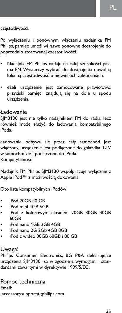 35PLczęstotliwości. Po wyłączeniu i ponownym włączeniu nadajnika FMPhilips,pamięćumożliwiłatweponownedostrojeniedopoprzedniostosowanejczęstotliwości. • NadajnikFMPhilipsnadajenacałejszerokościpas-maFM.Wystarczywybrać dodostrojeniadowolnąlokalnączęstotliwośćoniewielkichzakłóceniach.• eżeli urządzenie jest zamocowane prawidłowo,przyciski pamięci znajdują się na dole u spoduurządzenia.ŁadowanieSJM3130 jest nie tylko nadajnikiem FM do radia, leczrównież może służyć do ładowania kompatybilnegoiPoda.   Ładowanie odbywa się przez cały samochód jestwłączony,urządzeniejestpodłączonedogniazdka12VwsamochodzieipodłączonedoiPoda.KompatybilnośćNadajnikFMPhilipsSJM3130współpracujewyłączniezAppleiPod™zmożliwościądokowania. OtolistakompatybilnychiPodów:• iPod20GB40GB• iPodmini4GB6GB• iPod z kolorowym ekranem 20GB 30GB 40GB60GB• iPodnano1GB2GB4GB• iPodnano2G2Gb4GB8GB• iPodzwideo30GB60GBi80GBUwaga!Philips Consumer Electronics, BG P&amp;A deklaruje,żeurządzeniaSJM3130sawzgodziezwymogamiistan-dardamizawartymiwdyrektywie1999/5/EC. Pomoc technicznaEmail:accessorysupport@philips.com