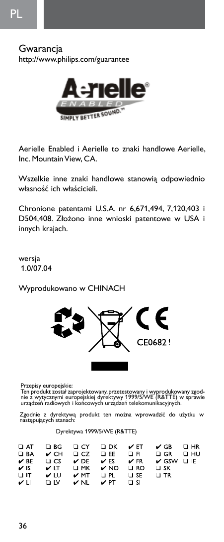 36PL  Gwarancja http://www.philips.com/guaranteeAerielle  Enabled  i Aerielle  to  znaki  handlowe Aerielle, Inc. Mountain View, CA. Wszelkie inne znaki handlowe stanowią odpowiedniowłasnośćichwłaścicieli. Chronione patentami U.S.A. nr 6,671,494, 7,120,403 iD504,408. Złożono inne wnioski patentowe w USA iinnychkrajach. wersja1.0/07.04WyprodukowanowCHINACHPrzepisyeuropejskie:Tenproduktzostałzaprojektowany,przetestowanyiwyprodukowanyzgod-niezwytycznymieuropejskiejdyrektywy1999/5/WE(R&amp;TTE)wsprawieurządzeńradiowychikońcowychurządzeńtelekomunikacyjnych.Zgodnie z dyrektywą produkt ten można wprowadzić do użytku wnastępującychstanach: Dyrektywa1999/5/WE(R&amp;TTE)