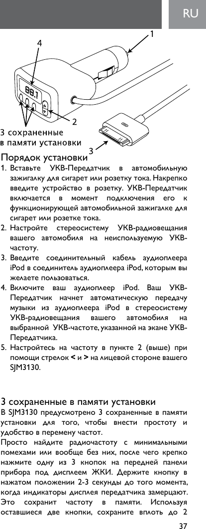 37RUПорядокустановки1. Вставьте УКВ-Передатчик в автомобильнуюзажигалкудлясигаретилирозеткутока.Накрепковведите устройство в розетку. УКВ-Передатчиквключается в момент подключения его кфункционирующейавтомобильнойзажигалкедлясигаретилирозеткетока.2. Настройте стереосистему УКВ-радиовещаниявашего автомобиля на неиспользуемую УКВ-частоту.3. Введите соединительный кабель аудиоплеераiPodвсоединительаудиоплеераiPod,которымвыжелаетепользоваться.4. Включите ваш аудиоплеер iPod. Ваш УКВ-Передатчик начнет автоматическую передачумузыки из аудиоплеера iPod в стереосистемуУКВ-радиовещания вашего автомобиля навыбраннойУКВ-частоте,указаннойнаэканеУКВ-Передатчика.5. Настройтесь на частоту в пункте 2 (выше) припомощистрелок&lt;и&gt;налицевойстороневашегоSJM3130.3сохраненныевпамятиустановкиВSJM3130предусмотрено3сохраненныевпамятиустановки для того, чтобы внести простоту иудобствовпеременучастот.Просто найдите радиочастоту с минимальнымипомехами или вообще без них, после чего крепконажмите одну из 3 кнопок на передней панелиприбора под дисплеем ЖКИ. Держите кнопку внажатомположении2-3секундыдотогомомента,когдаиндикаторыдисплеяпередатчиказамерцают.Это сохранит частоту в памяти. Используяоставшиеся две кнопки, сохраните вплоть до 2