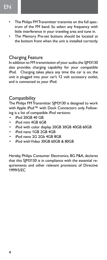 4EN•   The Philips FM Transmitter transmits on the full spec-trumoftheFMband.Soselectanyfrequencywithlittleinterferenceinyourtravelingareaandtunein.• TheMemoryPre-setbuttonsshouldbelocatedatthebottomfrontwhentheunitisinstalledcorrectly.Charging FeatureInadditiontoFMtransmissionofyouraudio,theSJM3130also provides charging capability for your compatibleiPod.Chargingtakesplaceanytimethecarison,theunitispluggedintoyourcar’s12voltaccessoryoutlet,andisconnectedtoyouriPod.CompatibilityThePhilipsFMTransmitterSJM3130isdesignedtoworkwithAppleiPod™withDockConnectorsonly.Follow-ingisalistofcompatibleiPodversions:• iPod20GB40GB• iPodmini4GB6GB• iPodwithcolordisplay20GB30GB40GB60GB• iPodnano1GB2GB4GB• iPodnano2G2Gb4GB8GB• iPodwithVideo30GB60GB&amp;80GBHereby,PhilipsConsumerElectronics,BGP&amp;A,declaresthatthisSJM3130isincompliancewiththeessentialre-quirements and other relevant provisions of Directive1999/5/EC