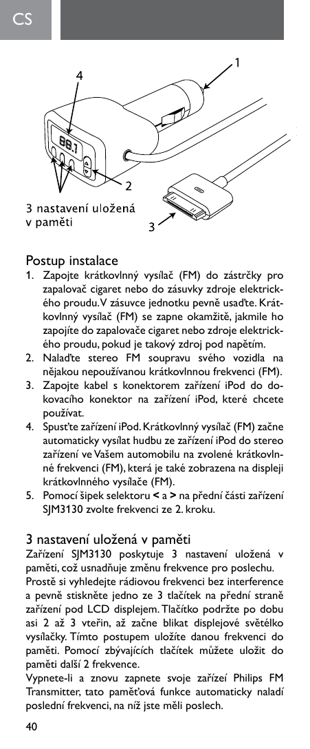 40Postup instalace1. Zapojte krátkovlnný vysílač (FM) do zástrčky prozapalovačcigaretnebodozásuvkyzdrojeelektrick-éhoproudu.Vzásuvcejednotkupevněusaďte.Krát-kovlnnývysílač(FM)sezapneokamžitě,jakmilehozapojítedozapalovačecigaretnebozdrojeelektrick-éhoproudu,pokudjetakovýzdrojpodnapětím.2. Nalaďte stereo FM soupravu svého vozidla nanějakounepoužívanoukrátkovlnnoufrekvenci(FM).3. Zapojte kabel s konektorem zařízení iPod do do-kovacího konektor na zařízení iPod, které chcetepoužívat.4. SpusťtezařízeníiPod.Krátkovlnnývysílač(FM)začneautomatickyvysílathudbuzezařízeníiPoddostereozařízeníveVašemautomobilunazvolenékrátkovln-néfrekvenci(FM),kterájetakézobrazenanadisplejikrátkovlnnéhovysílače(FM).5. Pomocíšipekselektoru&lt; a &gt;napředníčástizařízeníSJM3130zvoltefrekvencize2.kroku.3nastaveníuloženávpamětiZařízení SJM3130 poskytuje 3 nastavení uložená vpaměti,cožusnadňujezměnufrekvenceproposlechu.Prostěsivyhledejterádiovoufrekvencibezinterferenceapevněstisknětejednoze3tlačíteknapřednístranězařízenípodLCDdisplejem.Tlačítkopodržtepodobuasi 2 až 3 vteřin, až začne blikat displejové světélkovysílačky.Tímto postupem uložíte danou frekvenci dopaměti. Pomocí zbývajících tlačítek můžete uložit dopamětidalší2frekvence.Vypnete-li a znovu zapnete svoje zařízeí Philips FMTransmitter, tato paměťová funkce automaticky naladíposlednífrekvenci,nanížjsteměliposlech.CS    