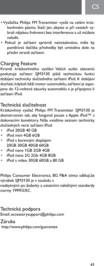 41•VysílačkaPhilipsFMTransmittervysílánacelémkrát-kovlnnémpásmu.Stačíjen,abystesipřicestáchvy-bralinějakoufrekvencibezinterferenceaužmůžetenaladit. • Pokud je zařízení správně nainstalováno, měla bypaměťovátlačítkapředvolbybýtumístěnadolenapřednístranězařízení.Charging FeatureKromě krátkovlnného vysílání Vašich audio záznamůposkytuje zařízení SJM3130 ještě technickou funkcidobíjenítechnickyslučitelnéhozařízeníiPod.Kdobíjenídochází,kdykoliběžímotorautomobilu,zařízeníjezapo-jenodo12-voltovézásuvkyautomobiluajepřipojenokzařízeníiPod.TechnickáslučitelnostKrátkovlnnývysílač Philips FMTransmitter SJM3130jezkonstruovántak,abyfungovalpouzesAppleiPod™sdokovacímikonektory.NížeuvádímeseznamtechnickyslučitelnýchverzízařízeníiPod:• iPod20GB40GB• iPodmini4GB6GB• iPodsbarevnýmdisplajem 20GB30GB40GB60GB• iPodnano1GB2GB4GB• iPodnano2G2Gb4GB8GB• iPodsvideo30GB60GBa80GBPhilipsConsumerElectronics,BGP&amp;Atímtosdělují,ževýrobekSJM3130jevsouladusnezbytnýmipožadavkyaostatnímináležitýmistandardynormy1999/5/EC.TechnickápodporaEmail:accessorysupport@philips.comZárukahttp://www.philips.com/guaranteeCS