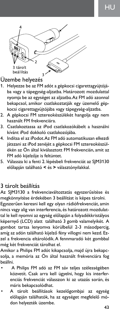 43Üzembehelyezés 1. HelyezzebeazFMadótagépkocsicigarettagyújtójá-bavagyatápegység-aljzatba.Határozottmozdulattalnyomjabeazegységetazaljzatba.AzFMadóazonnalbekapcsol,amikorcsatlakoztatjákegyüzemelőgép-kocsicigarettagyújtójábavagytápegység-aljzatba.2. AgépkocsiFMsztereokészülékéthangoljaegynemhasználtFMfrekvenciára.3. CsatlakoztassaaziPodcsatlakozókábeltahasználnikívántiPoddokkolócsatlakozójába.4. IndítsaelaziPodot.AzFMadóautomatikusanelkezdijátszaniaziPodzenéjétagépkocsiFMsztereokészül-ékénazÖnáltalkiválasztottFMfrekvencián,amitazFMadókijelzőjeisfeltüntet.5. Válasszakiafenti2.lépésbelifrekvenciátazSJM3130előlapjántalálható&lt;és&gt;választónyilakkal.3tároltbeállításAz SJM3130 a frekvenciaváltoztatás egyszerűsítése ésmegkönnyítéseérdekében3beállítástisképestárolni.Egyszerűenkeresnikellegyolyanrádiófrekvenciát,aminnincsvagyaligvaninterferencia,éshatározottmozdulat-tallekellnyomniazegységelőlapjánafolyadékkristályosképernyő(LCD)alatttalálható3gombvalamelyikét.Agombot tartsa lenyomva körülbelül 2-3 másodpercig,amígazadóntalálhatókijelzőfényvillogninemkezd.Ez-zelafrekvenciaeltárolódik.Afennmaradókétgombbalmégkétfrekvenciáttárolhatel.AmikoraPhilipsFMadótkikapcsolja,majdújrabekapc-solja, a memória az Ön által használt frekvenciára fogbeállni.• APhilipsFMadóazFMsávteljesszélességébenközvetít. Csak arrakellügyelni, hogy kis interfer-enciásfrekvenciátválasszonkiazutazássorán,ésmárisbekapcsolódhat.• A tárolt beállítások kezelőgombjai az egységelőlapjántalálhatók,haazegységetmegfelelőmó-donhelyeztéküzembe.HU