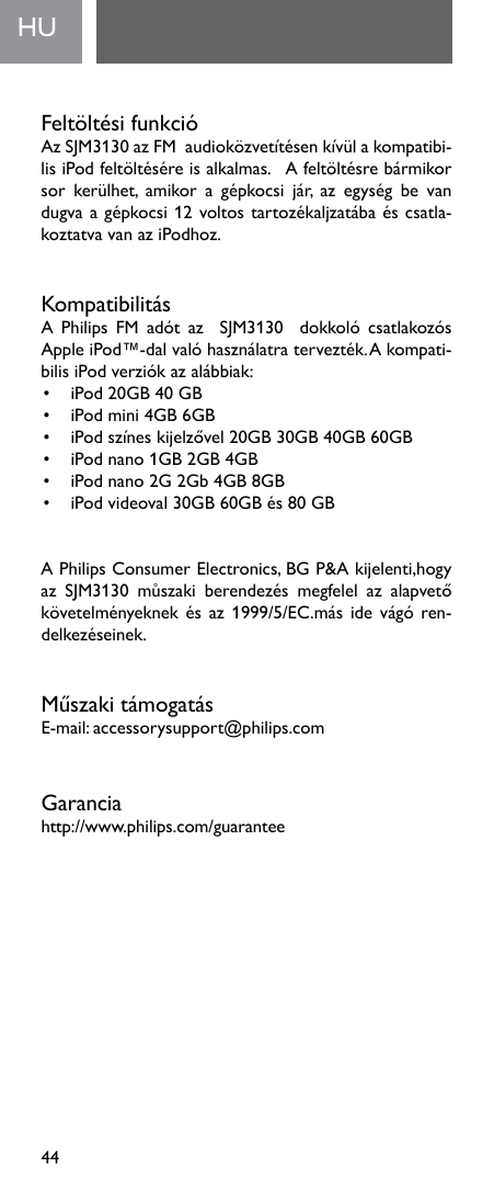 44FeltöltésifunkcióAzSJM3130azFMaudioközvetítésenkívülakompatibi-lisiPodfeltöltéséreisalkalmas.Afeltöltésrebármikorsor kerülhet, amikor a gépkocsi jár, az egység be vandugvaagépkocsi12voltostartozékaljzatábaéscsatla-koztatvavanaziPodhoz.KompatibilitásA Philips FM adót az  SJM3130  dokkoló csatlakozósAppleiPod™-dalvalóhasználatratervezték.Akompati-bilisiPodverziókazalábbiak:• iPod20GB40GB• iPodmini4GB6GB• iPodszíneskijelzővel20GB30GB40GB60GB• iPodnano1GB2GB4GB• iPodnano2G2Gb4GB8GB• iPodvideoval30GB60GBés80GBAPhilipsConsumerElectronics,BGP&amp;Akijelenti,hogyaz SJM3130 můszaki berendezés megfelel az alapvetőkövetelményeknekésaz1999/5/EC.másidevágó ren-delkezéseinek.MűszakitámogatásE-mail:accessorysupport@philips.comGaranciahttp://www.philips.com/guarantee  HU    