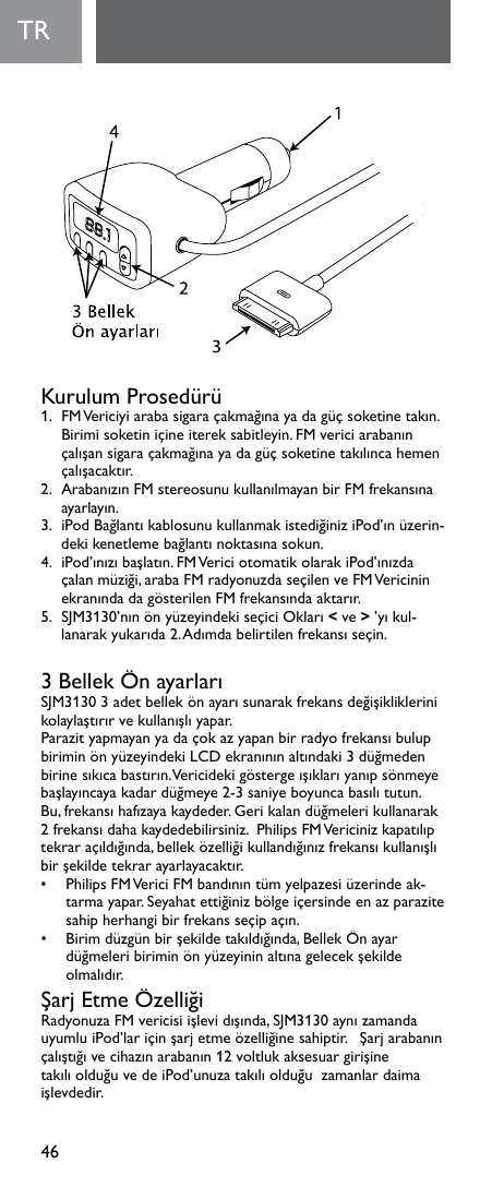 46TRKurulum Prosedürü1. FMVericiyiarabasigaraçakmağınayadagüçsoketinetakın.Birimisoketiniçineitereksabitleyin.FMvericiarabanınçalışansigaraçakmağınayadagüçsoketinetakılıncahemençalışacaktır.2. ArabanızınFMstereosunukullanılmayanbirFMfrekansınaayarlayın.3. iPodBağlantıkablosunukullanmakistediğiniziPod’ınüzerin-dekikenetlemebağlantınoktasınasokun.4. iPod’ınızıbaşlatın.FMVericiotomatikolarakiPod’ınızdaçalanmüziği,arabaFMradyonuzdaseçilenveFMVericininekranındadagösterilenFMfrekansındaaktarır.5. SJM3130’nınönyüzeyindekiseçiciOkları&lt;ve&gt;’yıkul-lanarakyukarıda2.Adımdabelirtilenfrekansıseçin.3BellekÖnayarlarıSJM31303adetbellekönayarısunarakfrekansdeğişikliklerinikolaylaştırırvekullanışlıyapar.ParazityapmayanyadaçokazyapanbirradyofrekansıbulupbiriminönyüzeyindekiLCDekranınınaltındaki3düğmedenbirinesıkıcabastırın.Vericidekigöstergeışıklarıyanıpsönmeyebaşlayıncayakadardüğmeye2-3saniyeboyuncabasılıtutun.Bu,frekansıhafızayakaydeder.Gerikalandüğmelerikullanarak2frekansıdahakaydedebilirsiniz.PhilipsFMVericinizkapatılıptekraraçıldığında,belleközelliğikullandığınızfrekansıkullanışlıbirşekildetekrarayarlayacaktır.• PhilipsFMVericiFMbandınıntümyelpazesiüzerindeak-tarmayapar.Seyahatettiğinizbölgeiçersindeenazparazitesahipherhangibirfrekansseçipaçın.• Birimdüzgünbirşekildetakıldığında,BellekÖnayardüğmeleribiriminönyüzeyininaltınagelecekşekildeolmalıdır.ŞarjEtmeÖzelliğiRadyonuzaFMvericisiişlevidışında,SJM3130aynızamandauyumluiPod’lariçinşarjetmeözelliğinesahiptir.Şarjarabanınçalıştığıvecihazınarabanın12voltlukaksesuargirişinetakılıolduğuvedeiPod’unuzatakılıolduğuzamanlardaimaişlevdedir.