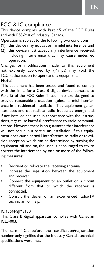 5ENFCC &amp; IC compliance This device complies with Part 15 of the FCC Rules andwithRSS-210ofIndustryCanada.Operationissubjecttothefollowingtwoconditions:(1) thisdevicemaynotcauseharmfulinterference,and(2) thisdevicemustacceptanyinterferencereceived,including interference that may cause undesired operation.Changes or modications made to this equipment not expressly approved by (Philips) may void the FCC authorization to operate this equipment.Note! ThisequipmenthasbeentestedandfoundtocomplywiththelimitsforaClassBdigitaldevice,pursuanttoPart 15 of the FCC Rules. These limits are designed to providereasonableprotectionagainstharmfulinterfer-ence in a residential installation. This equipment gener-ates,usesandcanradiateradiofrequencyenergyand,if not installed and used in accordance with the instruc-tions,maycauseharmfulinterferencetoradiocommuni-cations.However,thereisnoguaranteethatinterferencewill not  occur in a particular installation.  If  this equip-mentdoescauseharmfulinterferencetoradioortelevi-sionreception,whichcanbedeterminedbyturningtheequipmentoffandon,theuserisencouragedtotrytocorrecttheinterferencebyoneormoreofthefollow-ingmeasures:• Reorientorrelocatethereceivingantenna.•   Increase  the  separation  between  the  equipment  andreceiver.•   Connect the  equipment  to  an  outlet  on  a  circuit  different from that to which the receiver is connected. •   Consult  the  dealer  or  an  experienced  radio/TV  technician for help. IC:135M-SJM3130This Class B  digital apparatus complies  with  Canadian ICES-003.The term “IC”: before the certication/registration numberonlysigniesthattheIndustryCanadatechnicalspecicationsweremet.