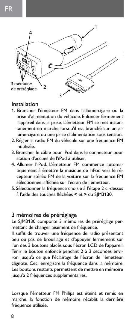 8FRInstallation1. Brancher l’émetteur FM dans l’allume-cigare ou laprised’alimentationduvéhicule.Enfoncerfermementl’appareildanslaprise.L’émetteurFMsemetinstan-tanémentenmarchelorsqu’ilestbranchésurunal-lume-cigare ou une prise d’alimentation sous tension.2.RéglerlaradioFMduvéhiculesurunefréquenceFMinutilisée.3. Brancher le câble pour iPod dans le connecteur pour station d’accueil de l’iPod à utiliser. 4.Allumer l’iPod. L’émetteur FM commence automa-tiquementàémettrelamusiquedel’iPodversleré-cepteurstéréoFMdelavoituresurlafréquenceFMsélectionnée,afchéesurl’écrandel’émetteur.5.Sélectionnerlafréquencechoisieàl’étape2ci-dessusàl’aidedestoucheséchées&lt; et &gt;duSJM3130.3mémoiresdepréréglageLeSJM3130comporte3mémoiresdepréréglageper-mettantdechangeraisémentdefréquence.Ilsuftdetrouverunefréquencederadioprésentantpeuoupas de brouillageetd’appuyer fermementsurl’undes3boutonsplacéssousl’écranLCDdel’appareil.Tenirleboutonenfoncépendant2à3secondesenvi-ronjusqu’àcequel’éclairagedel’écrandel’émetteurclignote.Cecienregistrelafréquencedanslamémoire.Lesboutonsrestantspermettentdemettreenmémoirejusqu’à2fréquencessupplémentaires.Lorsque l’émetteur FM Philips est éteint et remis enmarche, la fonction de mémoire rétablit la dernièrefréquenceutilisée.