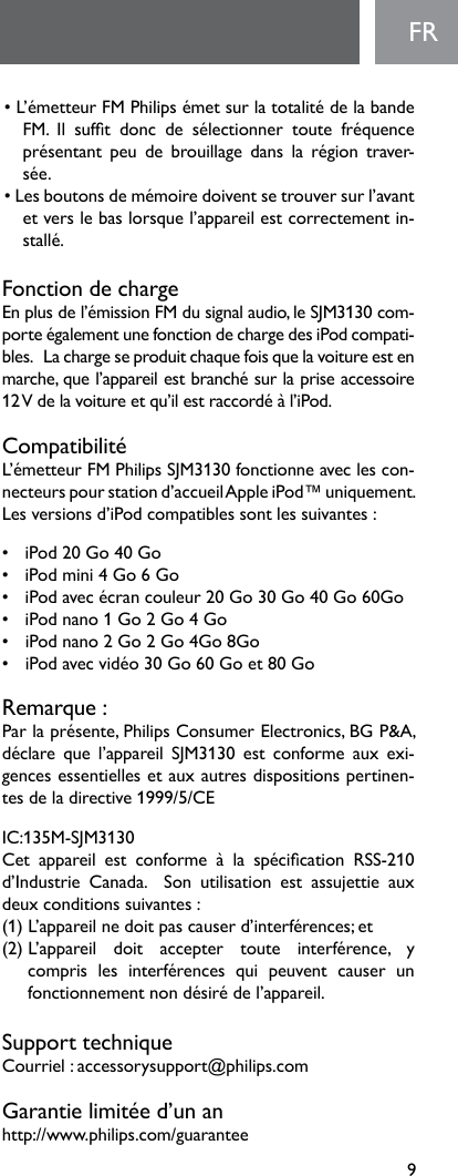 9FR•L’émetteurFMPhilipsémetsurlatotalitédelabandeFM. Il suft donc de sélectionner toute fréquenceprésentant peu de brouillage dans la région traver-sée.•Lesboutonsdemémoiredoiventsetrouversurl’avantetverslebaslorsquel’appareilestcorrectementin-stallé.Fonction de chargeEnplusdel’émissionFMdusignalaudio,leSJM3130com-porteégalementunefonctiondechargedesiPodcompati-bles.Lachargeseproduitchaquefoisquelavoitureestenmarche,quel’appareilestbranchésurlapriseaccessoire12Vdelavoitureetqu’ilestraccordéàl’iPod.CompatibilitéL’émetteurFMPhilipsSJM3130fonctionneaveclescon-necteurs pour station d’accueil Apple iPod™ uniquement. Lesversionsd’iPodcompatiblessontlessuivantes:• iPod20Go40Go• iPodmini4Go6Go• iPodavecécrancouleur20Go30Go40Go60Go• iPodnano1Go2Go4Go• iPodnano2Go2Go4Go8Go• iPodavecvidéo30Go60Goet80GoRemarque:Parlaprésente,PhilipsConsumerElectronics,BGP&amp;A,déclare que l’appareil SJM3130 est conforme aux exi-gences essentielles et aux autres dispositions pertinen-tesdeladirective1999/5/CEIC:135M-SJM3130Cet appareil est conforme à la spécication RSS-210d’Industrie  Canada.    Son  utilisation  est  assujettie  aux deuxconditionssuivantes:(1)L’appareilnedoitpascauserd’interférences;et(2)L’appareil doit accepter toute interférence, y compris les interférences qui peuvent causer unfonctionnementnondésirédel’appareil.Support techniqueCourriel:accessorysupport@philips.comGarantielimitéed’unanhttp://www.philips.com/guarantee