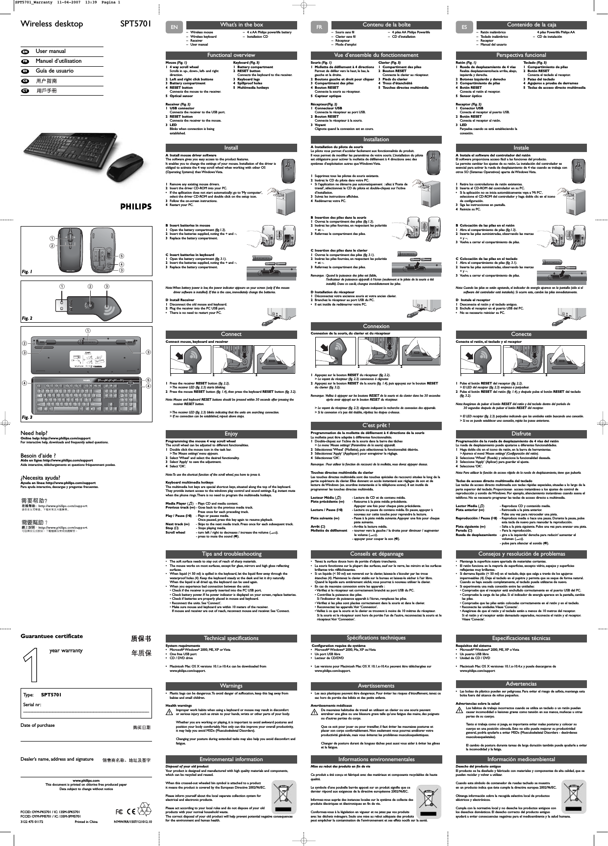 ENWireless desktop  SPT5701User manualManuel d’utilisationGuía de usuarioCTCSESFRENTechnical specificationsSystem requirements •Microsoft®Windows®2000, ME, XP or Vista•One free USB port•CD / DVD drive•Macintosh Mac OS X versions 10.1.x-10.4.x can be downloaded fromwww.philips.com/support.124352133544Fig. 1Fig. 3– Wireless mouse– Wireless keyboard– Receiver– User manual– 4 x AA Philips powerlife battery– Installation CDWhat’s in the boxInstallA Install mouse driver softwareThe software gives you easy access to the product features.It enables you to change the settings of your mouse. Installation of the driver isobliged to activate the 4 way scroll wheel when working with other OS(Operating Systems) than Windows Vista.1Remove any existing mouse drivers.2Insert the driver CD-ROM into your PC.•If the apllication does not start automatically: go to ‘My computer’,select the driver CD-ROM and double click on the setup icon.3Follow the on-screen instructions.4Restart your PC.B Insert batteries in mouse1Open the battery compartment (fig.1.3).2Insert the batteries supplied, noting the + and –.3Replace the battery compartment.C Insert batteries in keyboard1Open the battery compartment (fig. 3.1).2Insert the batteries supplied, noting the + and –.3Replace the battery compartment.Note:When battery power is low, the power indicator appears on your screen (only if the mousedriver software is installed). If this is the case, immediately change the batteries.D Install Receiver1Disconnect the old mouse and keyboard.2Plug the receiver into the PC USB port.•There is no need to restart your PC.+++Tips and troubleshootingFunctional overviewMouse (Fig. 1)1 4 way scroll wheel Scrolls in up-, down-, left- and rightdirection.2 Left and right click buttons3 Battery compartment 4 RESET button Connects the mouse to the receiver.5 Optical sensorReceiver (Fig. 2)1 USB connector Connects the receiver to the USB port.2 RESET button Connects the receiver to the mouse.3 LED Blinks when connection is beingestablished.Keyboard (Fig. 3)1 Battery compartment2 RESET button Connects the keyboard to the receiver.3 Keyboard legs4 Spillproof holes5 Multimedia hotkeysEnjoyProgramming the mouse 4 way scroll wheelThe scroll wheel can be adjusted to different functionalities.1Double click the mouse icon in the task bar.&gt; The ‘Mouse  settings’ menu  appears.2Select ‘Wheel’ and select the desired functionality.3Select ‘Apply’ to save the adjustment.4Select ‘OK’.Note:To use the shortcut function of the scroll wheel, you have to press it.Keyboard multimedia hotkeysThe multimedia hot keys are special shortcut keys, situated along the top of the keyboard.They provide instant access to the windows play control and sound settings. E.g. instant mutewhen the phone rings.There is no need to program the multimedia hotkeys.Media Player (o)-Plays CD and media content.Previous track (∞)- Goes back to the previous media track.Press once for each preceding track.Play / Pause (2;)- Plays or pauses media.Once paused, press this key again to resume playback.Next track (§)- Skips to the next media track. Press once for each subsequent track.Stop (9) - Stops playing media.Scroll wheel - turn left / right to decreases / increase the volume (E).- press to mute the sound (s).• The soft surface needs to stay out of reach of sharp materials.• The mouse works on most surfaces, except for glass, mirrors and high gloss reflectingsurfaces.• When liquid (&lt; 50 ml) is spilled in the keyboard, let the liquid flow away through thewaterproof holes (4). Keep the keyboard steady at the desk and let it dry naturally.When the liquid is all dried up, the keyboard can be used again.• When you experience bad connection between the units:• Check if the receiver is properly inserted into the PC USB port.• Check battery power. If he power indicator is displayed on your screen, replace batteries.• Check if batteries are properly placed in mouse and keyboard.• Reconnect the units. See ‘Connect’.• Make sure mouse and keyboard are within 10 meters of the receiver.If mouse and receiver are out of reach, reconnect mouse and receiver. See ‘Connect.Informations environnementalesMise au rebut des produits en fin de vie Ce produit a été conçu et fabriqué avec des matériaux et composants recyclables de hautequalité.Le symbole d&apos;une poubelle barrée apposé sur un produit signifie que ce dernier répond aux exigences de la directive européenne 2002/96/EC.Informez-vous auprès des instances locales sur le système de collecte desproduits électriques et électroniques en fin de vie.Conformez-vous à la législation en vigueur et ne jetez pas vos produitsavec les déchets ménagers. Seule une mise au rebut adéquate des produitspeut empêcher la contamination de l&apos;environnement et ses effets nocifs sur la santé.Need help?Online help: http://www.philips.com/supportFor interactive help, downloads and frequently asked questions.Besoin d’aide ?Aide en ligne: http://www.philips.com/supportAide interactive, téléchargements et questions fréquemment posées.¿Necesita ayuda?Ayuda en línea: http://www.philips.com/supportPara ayuda interactiva, descargas y preguntas frecuentes.3122 475 01172 Printed in China N’MW/RR/1507/121012.10www.philips.comThis document is printed on chlorine free produced paperData subject to change without noticeDate of purchaseType: SPT5701Serial nr:___________________________________________Guarantuee certificateDealer’s name, address and signature Environmental informationDisposal of your old product Your product is designed and manufactured with high quality materials and components,which can be recycled and reused.When this crossed-out wheeled bin symbol is attached to a productit means the product is covered by the European Directive 2002/96/EC.Please inform yourself about the local separate collection system forelectrical and electronic products.Please act according to your local rules and do not dispose of your oldproducts with your normal household waste.The correct disposal of your old product will help prevent potential negative consequencesfor the environment and human health.ConnectConnect mouse, keyboard and receiver1221Press the receiver RESET button (fig. 2.2).&gt; The receiver LED (fig. 2.3) starts blinking.2Press the mouse RESET button (fig. 1.4), then press the keyboard RESET button (fig. 3.2).Note: Mouse and keyboard RESET buttons should be pressed within 30 seconds after pressing thereceiver RESET button.&gt; The receiver LED (fig. 2.3) blinks indicating that the units are searching connection.&gt; If no connection can be established, repeat above steps.Desecho del producto antiguoEl producto se ha diseñado y fabricado con materiales y componentes de alta calidad, que sepueden reciclar y volver a utilizar.Cuando este símbolo de contenedor de ruedas tachado se muestraen un producto indica que éste cumple la directiva europea 2002/96/EC.Obtenga información sobre la recogida selectiva local de productoseléctricos y electrónicos.Cumpla con la normativa local y no deseche los productos antiguos conlos desechos domésticos. El desecho correcto del producto antiguoayudará a evitar consecuencias negativas para el medioambiente y la salud humana.Información medioambientalWarnings•Plastic bags can be dangerous.To avoid danger of suffocation, keep this bag away frombabies and small children.Health warningsImproper work habits when using a keyboard or mouse may result in discomfort Sor serious injury such as strain to your hands, wrists or other parts of your body.Whether you are working or playing, it is important to avoid awkward postures andposition your body comfortably. Not only can this improve your overall productivity,it may help you avoid MSDs (Musculoskeletal Disorders).Changing your posture during extended tasks may also help you avoid discomfort andfatigue.123Fig. 21year warrantyFCCID: OYM-PK5701 / IC: 135M-SPK5701FCCID: OYM-PM5701 / IC: 135M-SPM5701FRSpécifications techniquesConfiguration requise du système•Microsoft®Windows®2000, Me, XP ou Vista•Un port USB libre•Lecteur de CD/DVD•Les versions pour Macintosh Mac OS X 10.1.x-10.4.x peuvent être téléchargées surwww.philips.com/support.– Souris sans fil– Clavier sans fil– Récepteur– Mode d’emploi– 4 piles AA Philips Powerlife– CD d’installationContenu de la boîteInstallationA Installation du pilote de sourisLe pilote vous permet d’accéder facilement aux fonctionnalités du produit.Il vous permet de modifier les paramètres de votre souris. L’installation du piloteest obligatoire pour activer la mollette de défilement à 4 directions avec dessystèmes d’exploitation autres que Windows Vista.1Supprimez tous les pilotes de souris existants.2Insérez le CD du pilote dans votre PC.•Si l’application ne démarre pas automatiquement : allez à ‘Poste detravail’, sélectionnez le CD du pilote et double-cliquez sur l’icôned’installation.3Suivez les instructions affichées.4Redémarrez votre PC.B Insertion des piles dans la souris1Ouvrez le compartiment des piles (fig.1.3).2Insérez les piles fournies, en respectant les polarités + et –.3Refermez le compartiment des piles.C Insertion des piles dans le clavier1Ouvrez le compartiment des piles (fig. 3.1).2Insérez les piles fournies, en respectant les polarités + et –.3Refermez le compartiment des piles.Remarque : Quand la puissance des piles est faible,l’indicateur de puissance apparaît à l’écran (seulement si le pilote de la souris a étéinstallé). Dans ce cas-là, changez immédiatement les piles.D Installation du récepteur1Déconnectez votre ancienne souris et votre ancien clavier.2Branchez le récepteur au port USB du PC.•Il est inutile de redémarrer votre PC.+++Conseils et dépannageVue d’ensemble du fonctionnementSouris (Fig. 1)1 Mollette de défilement à 4 directionsPermet de défiler vers le haut, le bas, lagauche et la droite.2 Boutons gauche et droit pour cliquer3 Compartiment des piles4 Bouton RESETConnecte la souris au récepteur.5 Capteur optiqueRécepteur(Fig. 2)1 Connecteur USBConnecte le récepteur au port USB.2 Bouton RESETConnecte le récepteur à la souris.3 Voyant Clignote quand la connexion est en cours.Clavier (Fig. 3)1 Compartiment des piles2 Bouton RESETConnecte le clavier au récepteur.3 Pieds du clavier4 Trous d’étanchéité5 Touches directes multimédiaC’est prêt !Programmation de la mollette de défilement à 4 directions de la sourisLa mollette peut être adaptée à différentes fonctionnalités.1Double-cliquez sur l’icône de la souris dans la barre des tâches&gt; Le menu ‘Mouse settings’ (Paramètres de la souris) apparaît.2Sélectionnez ‘Wheel’ (Mollette), puis sélectionnez la fonctionnalité désirée.3Sélectionnez ‘Apply’ (Appliquer) pour enregistrer le réglage.4Sélectionnez ‘OK’.Remarque : Pour utiliser la fonction de raccourci de la mollette, vous devez appuyer dessus.Touches directes multimédia du clavierLes touches directes multimédia sont des touches spéciales de raccourci situées le long de lapartie supérieure du clavier. Elles donnent un accès instantané aux réglages de son et delecture de Windows (ex. sourdine instantanée si le téléphone sonne). Il est inutile deprogrammer les touches directes multimédia.Lecteur Média (o)-Lecture de CD et de contenu média.Piste précédente (∞)- Retourne à la piste média précédente.Appuyer une fois pour chaque piste précédente.Lecture / Pause (2;)- Lecture ou pause du contenu média. En pause, appuyer ànouveau sur cette touche pour reprendre la lecture.Piste suivante (§)- Passe à la piste média suivante. Appuyer une fois pour chaquepiste suivante.Arrêt (9) - Arrête la lecture média.Mollette de défilement - tourner vers la gauche / la droite pour diminuer / augmenterle volume (E).- appuyer pour couper le son (s).• Tenez la surface douce hors de portée d’objets tranchants.• La souris fonctionne sur la plupart des surfaces, sauf sur le verre, les miroirs et les surfacesbrillantes très réfléchissantes.• Si un liquide (&lt; 50 ml) est renversé sur le clavier, laissez-le s’écouler par les trous étanches (4). Maintenez le clavier stable sur le bureau et laissez-le sécher à l’air libre.Quand le liquide aura entièrement séché, vous pourrez à nouveau utiliser le clavier.• En cas de mauvaise connexion entre les appareils :• Vérifiez si le récepteur est correctement branché au port USB du PC.• Contrôlez la puissance des piles.Si l’indicateur de puissance apparaît à l’écran, remplacez les piles.• Vérifiez si les piles sont placées correctement dans la souris et dans le clavier.• Reconnectez les appareils.Voir ‘Connexion’.• Veillez à ce que la souris et le clavier se trouvent à moins de 10 mètres du récepteur.Si la souris et le récepteur sont hors de portée l’un de l’autre, reconnectez la souris et lerécepteur.Voir ‘Connexion’.ConnexionConnexion de la souris, du clavier et du récepteur1221Appuyez sur le bouton RESET du récepteur (fig. 2.2).&gt; Le voyant du récepteur (fig. 2.3) commence à clignoter.2Appuyez sur le bouton RESET de la souris (fig. 1.4), puis appuyez sur le bouton RESETdu clavier (fig. 3.2).Remarque :Veillez à appuyer sur les boutons RESET de la souris et du clavier dans les 30 secondesaprès avoir appuyé sur le bouton RESET du récepteur.&gt; Le voyant du récepteur (fig. 2.3) clignote indiquant la recherche de connexion des appareils.&gt; Si la connexion n’a pas été établie, répétez les étapes ci-dessus.Avertissements•Les sacs plastiques peuvent être dangereux. Pour éviter les risques d’étouffement, tenez cesac hors de portée des bébés et des petits enfants.Avertissements médicauxDe mauvaises habitudes de travail en utilisant un clavier ou une souris peuvent Sentraîner une gêne ou une blessure grave telle qu’une fatigue des mains, des poignetsou d’autres parties du corps.Que ce soit pour jouer ou pour travailler, il faut éviter les mauvaises postures etplacer son corps confortablement. Non seulement vous pourrez améliorer votreproductivité générale, mais vous éviterez les problèmes musculosquelettiques.Changer de posture durant de longues tâches peut aussi vous aider à éviter les gêneset la fatigue.ESEspecificaciones técnicasRequisitos del sistema •Microsoft®Windows®2000, ME, XP o Vista•Un puerto USB libre•Unidad de CD / DVD•Macintosh Mac OS X versiones 10.1.x-10.4.x y puede descargarse dewww.philips.com/support– Ratón inalámbrico– Teclado inalámbrico– Receptor– Manual del usuario4 pilas Powerlife Philips AA– CD de instalaciónContenido de la cajaInstaleA Instale el software del controlador del ratónEl software proporciona acceso fácil a las funciones del producto.Le permite cambiar los ajustes de su ratón. La instalación del controlador esesencial para activar la rueda de desplazamiento de 4 vías cuando se trabaja conotros SO (Sistemas Operativos) aparte de Windows Vista.1Retire los controladores de ratón existentes.2Inserte el CD-ROM del controlador en su PC.•Si la aplicación no se inicia automáticamente: vaya a ‘Mi PC’,seleccione el CD-ROM del controlador y haga doble clic en el iconode configuración.3Siga las instrucciones en pantalla.4Reinicie su PC.B Colocación de las pilas en el ratón1Abra el compartimiento de pilas (fig.1.3).2Inserte las pilas suministradas, observando las marcas+ y –.3Vuelva a cerrar el compartimiento de pilas.C Colocación de las pilas en el teclado1Abra el compartimiento de pilas (fig. 3.1).2Inserte las pilas suministradas, observando las marcas+ y –.3Vuelva a cerrar el compartimiento de pilas.Nota: Cuando las pilas se están agotando, el indicador de energía aparece en la pantalla (sólo si elsoftware del controlador está instalado). Si ocurre esto, cambie las pilas inmediatamente.D Instale el receptor1Desconecte el ratón y el teclado antiguo.2Enchufe el receptor en el puerto USB del PC.•No es necesario reiniciar su PC.+++Consejos y resolución de problemasPerspectiva funcionalRatón (Fig. 1)1 Rueda de desplazamiento de 4 víasRealiza desplazamientohacia arriba, abajo,izquierda y derecha.2 Botones izquierdo y derecho3 Compartimiento de pilas4 Botón RESETConecta el ratón al receptor.5 Sensor ópticoReceptor (Fig. 2)1 Conector USB Conecta el receptor al puerto USB.2 Botón RESETConecta el receptor al ratón.3 LED Parpadea cuando se está estableciendo laconexión.Teclado (Fig. 3)1 Compartimiento de pilas2 Botón RESETConecta el teclado al receptor.3 Patas del teclado 4 Agujeros a prueba de derrames 5 Teclas de acceso directo multimediaDisfruteProgramación de la rueda de desplazamiento de 4 vías del ratónLa rueda de desplazamiento puede ajustarse a diferentes funcionalidades.1Haga doble clic en el icono de ratón, en la barra de herramientas.&gt; Aparece el menú ‘Mouse settings’ (Configuración del ratón).2Seleccione ‘Wheel’ (Rueda) y seleccione la funcionalidad deseada.3Seleccione ‘Apply’ (Aplicar) para guardar el ajuste.4Seleccione ‘OK’.Nota: Para utilizar la función de acceso rápido de la rueda de desplazamiento, tiene que pulsarla.Teclas de acceso directo multimedia del tecladoLas teclas de acceso directo multimedia son teclas rápidas especiales, situadas a lo largo de laparte superior del teclado. Proporcionan  acceso instantáneo a los ajustes de control dereproducción y sonido de Windows. Por ejemplo, silenciamiento instantáneo cuando suena elteléfono. No es necesario programar las teclas de acceso directo a multimedia.Lector Media (o)-Reproduce CD y contenido media.Pista anterior (∞)- Retrocede a la pista anterior.Pulse una vez para retroceder una pista.Reproducción / Pausa (2;)- Reproduce media o hace una pausa. Durante la pausa, pulseesta tecla de nuevo para reanudar la reproducción.Pista siguiente (§)- Salta a la pista siguiente. Pulse una vez para avanzar una pista.Parada (9) - Para la reproducción.Rueda de desplazamiento - gire a la izquierda/ derecha para reducir/ aumentar elvolumen (E).- pulse para silenciar el sonido (s).• Mantenga la superficie suave apartada de materiales cortantes.• El ratón funciona en la mayoría de superficies, excepto vidrio, espejos y superficiesreflejantes muy brillantes.• Si derrama líquido (&lt; 50 ml) en el teclado, deje que salga a través de los agujerosimpermeables (4). Deje el teclado en el pupitre y permita que se seque de forma natural.Cuando se haya secado completamente, el teclado puede utilizarse de nuevo.• Si experimenta una mala conexión entre las unidades:• Compruebe que el receptor está enchufado correctamente en el puerto USB del PC.• Compruebe la carga de las pilas. Si el indicador de energía aparece en la pantalla, cambielas pilas.• Compruebe que las pilas están colocadas correctamente en el ratón y en el teclado.• Reconecte las unidades.Véase ‘Conecte’.• Asegúrese de que el ratón y el teclado estén a menos de 10 metros del receptor.Si el ratón y el receptor están demasiado separados, reconecte el ratón y el receptor.Véase ‘Conecte’.ConecteConecte el ratón, el teclado y el receptor1221Pulse el botón RESET del receptor (fig. 2.2).&gt; El LED del receptor (fig. 2.3) empieza a parpadear.2Pulse el botón RESET del ratón (fig. 1.4), y después pulse el botón RESET del teclado (fig. 3.2).Nota: Asegúrese de pulsar el botón RESET del ratón y del teclado dentro del período de 30 segundos después de pulsar el botón RESET del receptor.&gt; El LED receptor (fig. 2.3) parpadea indicando que las unidades están buscando una conexión.&gt; Si no se puede establecer una conexión, repita los pasos anteriores.Advertencias•Las bolsas de plástico pueden ser peligrosas. Para evitar el riesgo de asfixia, mantenga estabolsa fuera del alcance de niños pequeños.Advertencias sobre la saludLos hábitos de trabajo incorrectos cuando se utiliza un teclado o un ratón pueden Scausar incomodidad o lesiones graves como tensión en sus manos, muñecas u otraspartes de su cuerpo.Tanto si trabaja como si juega, es importante evitar malas posturas y colocar sucuerpo en una posición cómoda. Esto no sólo puede mejorar su productividadgeneral, podría ayudarle a evitar MSDs (Musculoskeletal Disorders - desórdenesmusculoesqueletales).El cambio de postura durante tareas de larga duración también puede ayudarle a evitarla incomodidad y la fatiga.SPT5701_Warranty  11-04-2007  13:39  Pagina 1