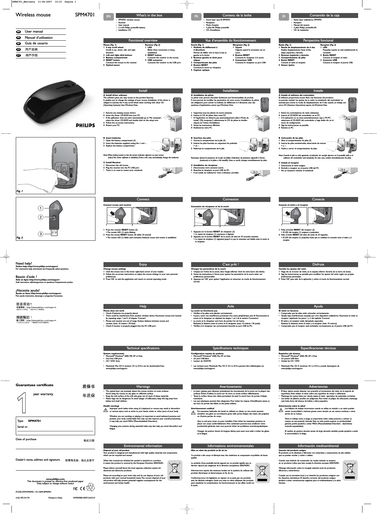 ENWireless mouse  SPM4701User manualManuel d’utilisationGuía de usuarioCTCSESFRENWarnings• The optical laser can precisely detect the mouse motion on most surfaces.Avoid using the mouse on any glass or reflective surface.• Keep the soft surface of the soft side grips out of reach of sharp materials.• Plastic bags can be dangerous.To avoid danger of suffocation, keep this bag away frombabies and small children.Health warningsImproper work habits when using of a keyboard or mouse may result in discomfortSor serious injury such as strain to your hands, wrists or other parts of your body.Whether you are working or playing, it is important to avoid awkward postures andposition your body comfortably. Not only can this improve your overall productivity,it may help you avoid MSDs (Musculoskeletal Disorders).Changing your posture during extended tasks may also help you avoid discomfort andfatigue.123Fig. 1Fig. 2– SPM4701 wireless mouse– Receiver– User manual– 2 x AA Philips powerlife battery– Installation CDWhat’s in the boxInstallA Install driver softwareThe software gives you easy access to the product features.It enables you to change the settings of your mouse. Installation of the driver isobliged to activate the 4 way scroll wheel when working with other OS(Operating Systems) than Windows Vista.1Remove any existing mouse drivers.2Insert the driver CD-ROM into your PC.•If the apllication does not start automatically: go to ‘My computer’,select the driver CD-ROM and double click on the setup icon.3Follow the on-screen instructions.4Restart your PC.B Insert batteries1Open the battery compartment (3).2Insert the batteries supplied, noting the + and –.3Replace the battery compartment.Note:When battery power is low, the power indicator appears on your screen (only if the driver software is installed). If this is the case, immediately change the batteries.C Install Receiver1Disconnect the old mouse.2Plug the receiver into the PC USB port.•There is no need to restart your notebook.+++Technical specificationsFunctional overviewMouse (Fig. 1)1 4 way scroll wheel Scrolls in up-, down-, left- and rightdirection.2 Left and right click buttons 3 Battery compartment 4 RESET button Connects the mouse to the receiver.5 Optical sensorReceiver (Fig. 2)1 LED Blinks when connection is beingestablished.2 RESET button Connects the receiver to the mouse.3 USB connector Connects the receiver to the USB port.EnjoyChange mouse settings1Click the mouse icon in the lower right-hand corner of your traybar.2Follow the on-screen instructions to adjust the mouse settings to your own personalpreferences.3Press ‘OK’ to exit the application and return to normal operating mode.HelpMouse does not work•Check if batteries are properly placed.•There could be interference from another wireless device. Reconnect mouse and receiverby repeating steps 1 and 2 of chapter ‘Connect’.•Mouse and receiver are out of range. Reduce distance between mouse andreceiver (max. 10 meters / 30 feet).•Check if receiver is properly plugged into the PC USB port.System requirements •Microsoft®Windows®2000, ME, XP or Vista•One free USB port•CD / DVD drive•Macintosh Mac OS X versions 10.1.x-10.4.x can be downloaded fromwww.philips.com/support.Need help?Online help: http://www.philips.com/supportFor interactive help, downloads and frequently asked questions.Besoin d’aide ?Aide en ligne: http://www.philips.com/supportAide interactive, téléchargements et questions fréquemment posées.¿Necesita ayuda?Ayuda en línea: http://www.philips.com/supportPara ayuda interactiva, descargas y preguntas frecuentes.3122 475 01174 Printed in China N’MW/RR/1507/121012.9www.philips.comThis document is printed on chlorine free produced paperData subject to change without noticeDate of purchaseType: SPM4701Serial nr:___________________________________________Guarantuee certificateDealer’s name, address and signatureEnvironmental informationDisposal of your old product Your product is designed and manufactured with high quality materials and components,which can be recycled and reused.When this crossed-out wheeled bin symbol is attached to a productit means the product is covered by the European Directive 2002/96/EC.Please inform yourself about the local separate collection system forelectrical and electronic products.Please act according to your local rules and do not dispose of your oldproducts with your normal household waste.The correct disposal of yourold product will help prevent potential negative consequences for theenvironment and human health.ConnectConnect mouse and receiver121Press the receiver RESET button (2).&gt; The receiver LED (1) starts blinking.2Press the mouse RESET button (4) within 30 seconds.&gt; The receiver LED (1) blinks until connection betweeen mouse and receiver is established.1year warrantyInformations environnementalesMise au rebut des produits en fin de vie Ce produit a été conçu et fabriqué avec des matériaux et composants recyclables de hautequalité.Le symbole d&apos;une poubelle barrée apposé sur un produit signifie que ce dernier répond aux exigences de la directive européenne 2002/96/EC.Informez-vous auprès des instances locales sur le système de collecte desproduits électriques et électroniques en fin de vie.Conformez-vous à la législation en vigueur et ne jetez pas vos produitsavec les déchets ménagers. Seule une mise au rebut adéquate des produitspeut empêcher la contamination de l&apos;environnement et ses effets nocifs surla santé.FR ESDesecho del producto antiguoEl producto se ha diseñado y fabricado con materiales y componentes de alta calidad,que se pueden reciclar y volver a utilizar.Cuando este símbolo de contenedor de ruedas tachado se muestraen un producto indica que éste cumple la directiva europea 2002/96/EC.Obtenga información sobre la recogida selectiva local de productoseléctricos y electrónicos.Cumpla con la normativa local y no deseche los productos antiguos conlos desechos domésticos. El desecho correcto del producto antiguoayudará a evitar consecuencias negativas para el medioambiente y la saludhumana.Información medioambientalFCCID:OYM-PM4701 / IC:135M-SPM4701Avertissements• Le laser optique peut détecter précisément les mouvements de la souris sur la plupart dessurfaces. Évitez d’utiliser la souris sur du verre ou toute surface réfléchissante.• Tenez la surface douce des côtés permettant de saisir la souris hors de portée d’objetstranchants.• Les sacs plastiques peuvent être dangereux. Pour éviter les risques d’étouffement, tenez cesac hors de portée des bébés et des petits enfants.Avertissements médicalDe mauvaises habitudes de travail en utilisant un clavier ou une souris peuvent Sentraîner une gêne ou une blessure grave telle qu&apos;une fatigue des mains,des poignéesou d&apos;autres parties du corps.Que ce soit pour jouer ou pour travailler, il faut éviter les mauvaises postures etplacer son corps confortablement. Non seulement pourrez-vous améliorer votreproductivité générale, mais vous pourrez éviter les problèmes musculosquelettiques.Changer de posture durant de longues tâches peut aussi vous aider à éviter les gêneset la fatigue.– Souris laser sans fil SPM4701 – Récepteur– Mode d’emploi– 2 piles AA Philips powerlife – CD d’installationContenu de la boîteInstallationA Installation du piloteLe pilote vous permet d’accéder facilement aux fonctionnalités du produit.Il vous permet de modifier les paramètres de votre souris. L’installation du piloteest obligatoire pour activer la mollette de défilement à 4 directions avec dessystèmes d’exploitation autres que Windows Vista.1Supprimez tous les pilotes de souris existants.2Insérez le CD du pilote dans votre PC.•Si l’application ne démarre pas automatiquement: allez à ‘Poste detravail’ (‘My computer’), sélectionnez le CD du pilote et double-cliquez sur l’icône d’installation.3Suivez les instructions affichées.4Redémarrez votre PC.B Insertion des piles1Ouvrez le compartiment de la pile (3).2Insérez les piles fournies, en respectant les polarités+ et –.3Refermez le compartiment de la pile.Remarque: Quand la puissance de la pile est faible, l’indicateur de puissance apparaît à l’écran(seulement si le pilote a été installé). Dans ce cas-là, changez immédiatement les piles.C Installation du récepteur1Déconnectez votre ancienne souris.2Branchez le récepteur au port USB du PC.•Il est inutile de redémarrer votre ordinateur portable.+++Spécifications techniquesVue d’ensemble du fonctionnementSouris (Fig. 1)1 Mollette de défilement à 4 directionsPermet de défiler vers le haut, le bas, lagauche et la droite.2 Boutons gauche et droit pourcliquer3 Compartiment des piles4 Bouton RESETConnecte la souris au récepteur.5 Capteur optiqueRécepteur (Fig. 2)1 VoyantClignote quand la connexion est encours.2 Bouton RESETConnecte le récepteur à la souris.3 Connecteur USBConnecte le récepteur au port USB.C&apos;est prêt !Changer les paramètres de la souris1Cliquez sur l’icône de la souris, dans l’angle inférieur droit de votre barre des tâches.2Suivez les instructions à l’écran pour ajuster les paramètres de la souris selon vospréférences personnelles.3Appuyez sur ‘OK’ pour quitter l’application et retourner en mode de fonctionnementnormal.AideLa souris ne fonctionne pas•Vérifiez si les piles sont placées correctement.•Il peut y avoir une interférence provenant d’un autre périphérique sans fil. Reconnectez lasouris et le récepteur en répétant les étapes 1 et 2 de la section ‘Connexion’.•La souris et le récepteur sont hors de portée l’un de l’autre.Réduisez la distance entre la souris et le récepteur (max. 10 mètres / 30 pieds).•Vérifiez si le récepteur est correctement branché au port USB du PC.Configuration requise du système•Microsoft®Windows®2000, Me, XP ou Vista•Un port USB libre•Lecteur de CD/DVD•Les versions pour Macintosh Mac OS X 10.1.x-10.4.x peuvent être téléchargées surwww.philips.com/support.ConnexionConnexion du récepteur et de la souris121Appuyez sur le bouton RESET du récepteur (2).&gt; Le voyant du récepteur (1) commence à clignoter.2Appuyez sur le bouton RESET de la souris (4) dans les 30 secondes suivantes.&gt; Le voyant du récepteur (1) clignotera jusqu’à ce que la connexion soit établie entre la souris etle récepteur.Advertencias• El láser óptico puede detectar con precisión el movimiento del ratón en la mayoría desuperficies. Evite utilizar el ratón sobre una superficie de cristal o reflectante.• Mantenga los suaves lados por donde sujeta el ratón  apartados de materiales cortantes.• Las bolsas de plástico pueden ser peligrosas. Para evitar el peligro de sofocación, mantengaesta bolsa fuera del alcance de bebés y niños pequeños.Advertencias sobre la saludLos hábitos de trabajo incorrectos cuando se utiliza un teclado o un ratón puedenScausar incomodidad o lesiones graves como tensión en sus manos, muñecas u otraspartes de su cuerpo.Tanto si trabaja como si juega, es importante evitar malas posturas y colocar sucuerpo en una posición cómoda. Esto no sólo puede mejorar su productividadgeneral, podría ayudarle a evitar MSDs (Musculoskeletal Disorders - desórdenesmusculo-esqueletales).El cambio de postura durante tareas de larga duración también puede ayudarle a evitarla incomodidad y la fatiga.– Ratón láser inalámbrico SPM4701 – Receptor– Manual del usuario – 2 pilas Philips powerlife AA– CD de instalaciónContenido de la cajaInstaleA Instale el software del controladorEl software proporciona acceso fácil a las funciones del producto.Le permite cambiar los ajustes de su ratón. La instalación del controlador esesencial para activar la rueda de desplazamiento de 4 vías cuando se trabaja conotros SO (Sistemas Operativos) aparte de Windows Vista.1Retire los controladores de ratón existentes.2Inserte el CD-ROM del controlador en su PC.•Si la aplicación no se inicia automáticamente, vaya a ‘Mi PC’,seleccione el CD-ROM del controlador y haga doble clic en elicono de configuración.3Siga las instrucciones en pantalla.4Reinicie su PC.B Colocación de las pilas1Abra el compartimiento de pilas (3).2Inserte las pilas suministradas, observando las marcas+ y –.3Vuelva a cerrar el compartimiento de pilas.Nota: Cuando la pila se está agotando, el indicador de energía aparece en la pantalla (sólo si elsoftware del controlador está instalado). En este caso, cambie inmediatamente las pilas.C Instale el receptor 1Desconecte el ratón antiguo.2Enchufe e receptor en el puerto USB del PC.•No es necesario reiniciar el notebook.+++Especificaciones técnicasPerspectiva funcionalRatón (Fig. 1)1 Rueda de desplazamiento de 4 vías Realiza desplazamiento hacia arriba,abajo, izquierda y derecha.2 Botones izquierdo y derecho 3 Compartimiento de pilas 4 Botón RESETConecta el ratón al receptor.5 Sensor ópticoReceptor (Fig. 2)1 LED Parpadea cuando se está estableciendo laconexión.2 Botón RESETConecta el receptor al ratón.3 Conector USB Conecta el receptor al puerto USB.DisfruteCambie los ajustes del ratón1Haga clic en el icono de ratón, en la esquina inferior derecha de su barra de tareas.2Siga las instrucciones en pantalla para modificar los ajustes del ratón según sus propiaspreferencias personales.3Pulse ‘OK’ para salir de la aplicación y volver al modo de funcionamiento normal.AyudaEl ratón no funciona•Compruebe que las pilas están colocadas correctamente.•Quizás haya interferencias causadas por otro dispositivo inalámbrico. Reconecte el ratón alreceptor repitiendo los pasos 1 y 2 del capítulo ‘Conecte’.•El ratón y el receptor están demasiado separados.Reduzca la distancia entre el ratón y el receptor (máx. 10 metros).•Compruebe que el receptor está enchufado correctamente en el puerto USB del PC.Requisitos del sistema•Microsoft®Windows®2000, ME, XP o Vista•Un puerto USB libre•Unidad de CD / DVD •Macintosh Mac OS X versiones 10.1.x-10.4.x y puede descargarse dewww.philips.com/support.ConecteConecte el ratón y el receptor121Pulse el botón RESET del receptor (2).&gt; El LED del receptor (1) empieza a parpadear.2Pulse el botón RESET del ratón (4) antes de 30 segundos.&gt; El LED del receptor (1) parpadea hasta que se establece la conexión entre el ratón y elreceptor.SPM4701_Warranty  11-04-2007  12:33  Pagina 1