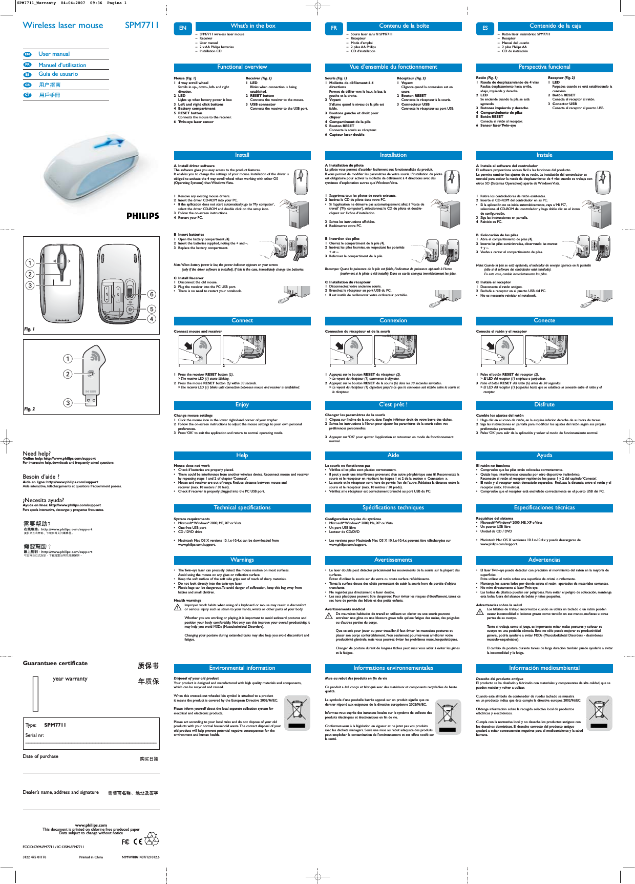 Wireless laser mouse  SPM7711User manualManuel d’utilisationGuía de usuarioCTCSESFREN13         2546123Fig. 1Fig. 2Need help?Online help: http://www.philips.com/supportFor interactive help, downloads and frequently asked questions.Besoin d’aide ?Aide en ligne: http://www.philips.com/supportAide interactive, téléchargements et questions fréquemment posées.¿Necesita ayuda?Ayuda en línea: http://www.philips.com/supportPara ayuda interactiva, descargas y preguntas frecuentes.3122 475 01176 Printed in China N’MW/RR/1407/121012.6www.philips.comThis document is printed on chlorine free produced paperData subject to change without noticeDate of purchaseType: SPM7711Serial nr:___________________________________________Guarantuee certificateDealer’s name, address and signature11year warrantyFCCID:OYM-PM7711 / IC:135M-SPM7711ENWarnings• The Twin-eye laser can precisely detect the mouse motion on most surfaces.Avoid using the mouse on any glass or reflective surface.• Keep the soft surface of the soft side grips out of reach of sharp materials.• Do not look directly into the twin-eye laser.• Plastic bags can be dangerous.To avoid danger of suffocation, keep this bag away frombabies and small children.Health warningsImproper work habits when using of a keyboard or mouse may result in discomfortSor serious injury such as strain to your hands, wrists or other parts of your body.Whether you are working or playing, it is important to avoid awkward postures andposition your body comfortably. Not only can this improve your overall productivity, itmay help you avoid MSDs (Musculoskeletal Disorders).Changing your posture during extended tasks may also help you avoid discomfort andfatigue.– SPM7711 wireless laser mouse– Receiver– User manual– 2 x AA Philips batteries– Installation CDWhat’s in the boxInstallA Install driver softwareThe software gives you easy access to the product features.It enables you to change the settings of your mouse. Installation of the driver isobliged to activate the 4 way scroll wheel when working with other OS(Operating Systems) than Windows Vista.1Remove any existing mouse drivers.2Insert the driver CD-ROM into your PC.•If the apllication does not start automatically: go to ‘My computer’,select the driver CD-ROM and double click on the setup icon.3Follow the on-screen instructions.4Restart your PC.B Insert batteries1Open the battery compartment (4).2Insert the batteries supplied, noting the + and –.3Replace the battery compartment.Note:When battery power is low, the power indicator appears on your screen(only if the driver software is installed). If this is the case, immediately change the batteries.C Install Receiver1Disconnect the old mouse.2Plug the receiver into the PC USB port.•There is no need to restart your notebook.+++Technical specificationsFunctional overviewMouse (Fig. 1)1 4 way scroll wheel Scrolls in up-, down-, left- and rightdirection.2LEDLights up when battery power is low.3 Left and right click buttons 4 Battery compartment 5 RESET button Connects the mouse to the receiver.6 Twin-eye laser sensorReceiver (Fig. 2)1 LED Blinks when connection is beingestablished.2 RESET button Connects the receiver to the mouse.3 USB connector Connects the receiver to the USB port.EnjoyChange mouse settings1Click the mouse icon in the lower right-hand corner of your traybar.2Follow the on-screen instructions to adjust the mouse settings to your own personalpreferences.3Press ‘OK’ to exit the application and return to normal operating mode.HelpMouse does not work•Check if batteries are properly placed.•There could be interference from another wireless device. Reconnect mouse and receiverby repeating steps 1 and 2 of chapter ‘Connect’.•Mouse and receiver are out of range. Reduce distance between mouse andreceiver (max. 10 meters / 30 feet).•Check if receiver is properly plugged into the PC USB port.System requirements •Microsoft®Windows®2000, ME, XP or Vista•One free USB port•CD / DVD drive•Macintosh Mac OS X versions 10.1.x-10.4.x can be downloaded fromwww.philips.com/support.Environmental informationDisposal of your old product Your product is designed and manufactured with high quality materials and components,which can be recycled and reused.When this crossed-out wheeled bin symbol is attached to a productit means the product is covered by the European Directive 2002/96/EC.Please inform yourself about the local separate collection system forelectrical and electronic products.Please act according to your local rules and do not dispose of your oldproducts with your normal household waste.The correct disposal of yourold product will help prevent potential negative consequences for theenvironment and human health.ConnectConnect mouse and receiver121Press the receiver RESET button (2).&gt; The receiver LED (1) starts blinking.2Press the mouse RESET button (6) within 30 seconds.&gt; The receiver LED (1) blinks until connection betweeen mouse and receiver is established.Informations environnementalesMise au rebut des produits en fin de vie Ce produit a été conçu et fabriqué avec des matériaux et composants recyclables de hautequalité.Le symbole d&apos;une poubelle barrée apposé sur un produit signifie que ce dernier répond aux exigences de la directive européenne 2002/96/EC.Informez-vous auprès des instances locales sur le système de collecte desproduits électriques et électroniques en fin de vie.Conformez-vous à la législation en vigueur et ne jetez pas vos produitsavec les déchets ménagers. Seule une mise au rebut adéquate des produitspeut empêcher la contamination de l&apos;environnement et ses effets nocifs surla santé.FRAvertissements• Le laser double peut détecter précisément les mouvements de la souris sur la plupart dessurfaces.Évitez d’utiliser la souris sur du verre ou toute surface réfléchissante.• Tenez la surface douce des côtés permettant de saisir la souris hors de portée d’objetstranchants.• Ne regardez pas directement le laser double.• Les sacs plastiques peuvent être dangereux. Pour éviter les risques d’étouffement, tenez cesac hors de portée des bébés et des petits enfants.Avertissements médicalDe mauvaises habitudes de travail en utilisant un clavier ou une souris peuvent Sentraîner une gêne ou une blessure grave telle qu&apos;une fatigue des mains,des poignéesou d&apos;autres parties du corps.Que ce soit pour jouer ou pour travailler, il faut éviter les mauvaises postures etplacer son corps confortablement. Non seulement pourrez-vous améliorer votreproductivité générale, mais vous pourrez éviter les problèmes musculosquelettiques.Changer de posture durant de longues tâches peut aussi vous aider à éviter les gêneset la fatigue.– Souris laser sans fil SPM7711– Récepteur– Mode d’emploi– 2 piles AA Philips– CD d’installationContenu de la boîteInstallationA Installation du piloteLe pilote vous permet d’accéder facilement aux fonctionnalités du produit.Il vous permet de modifier les paramètres de votre souris. L’installation du piloteest obligatoire pour activer la mollette de défilement à 4 directions avec dessystèmes d’exploitation autres que Windows Vista.1Supprimez tous les pilotes de souris existants.2Insérez le CD du pilote dans votre PC.•Si l’application ne démarre pas automatiquement: allez à ‘Poste detravail’ (‘My computer’), sélectionnez le CD du pilote et double-cliquez sur l’icône d’installation.3Suivez les instructions affichées.4Redémarrez votre PC.B Insertion des piles1Ouvrez le compartiment de la pile (4).2Insérez les piles fournies, en respectant les polarités + et –.3Refermez le compartiment de la pile.Remarque: Quand la puissance de la pile est faible, l’indicateur de puissance apparaît à l’écran(seulement si le pilote a été installé). Dans ce cas-là, changez immédiatement les piles.C Installation du récepteur1Déconnectez votre ancienne souris.2Branchez le récepteur au port USB du PC.•Il est inutile de redémarrer votre ordinateur portable.+++Spécifications techniquesVue d’ensemble du fonctionnementSouris (Fig. 1)1 Mollette de défilement à 4directionsPermet de défiler vers le haut, le bas, lagauche et la droite.2 VoyantS’allume quand le niveau de la pile estfaible.3 Boutons gauche et droit pourcliquer4 Compartiment de la pile5 Bouton RESETConnecte la souris au récepteur.6 Capteur laser doubleRécepteur (Fig. 2)1 VoyantClignote quand la connexion est encours.2 Bouton RESETConnecte le récepteur à la souris.3 Connecteur USBConnecte le récepteur au port USB.C&apos;est prêt !Changer les paramètres de la souris1Cliquez sur l’icône de la souris, dans l’angle inférieur droit de votre barre des tâches.2Suivez les instructions à l’écran pour ajuster les paramètres de la souris selon vospréférences personnelles.3Appuyez sur ‘OK’ pour quitter l’application et retourner en mode de fonctionnementnormal.AideLa souris ne fonctionne pas•Vérifiez si les piles sont placées correctement.•Il peut y avoir une interférence provenant d’un autre périphérique sans fil. Reconnectez lasouris et le récepteur en répétant les étapes 1 et 2 de la section « Connexion ».•La souris et le récepteur sont hors de portée l’un de l’autre. Réduisez la distance entre lasouris et le récepteur (max. 10 mètres / 30 pieds).•Vérifiez si le récepteur est correctement branché au port USB du PC.Configuration requise du système•Microsoft®Windows®2000, Me, XP ou Vista•Un port USB libre•Lecteur de CD/DVD•Les versions pour Macintosh Mac OS X 10.1.x-10.4.x peuvent être téléchargées surwww.philips.com/support.ConnexionConnexion du récepteur et de la souris121Appuyez sur le bouton RESET du récepteur (2).&gt; Le voyant du récepteur (1) commence à clignoter.2Appuyez sur le bouton RESET de la souris (6) dans les 30 secondes suivantes.&gt; Le voyant du récepteur (1) clignotera jusqu’à ce que la connexion soit établie entre la souris etle récepteur.ESAdvertencias• El láser Twin-eye puede detectar con precisión el movimiento del ratón en la mayoría desuperficies.Evite utilizar el ratón sobre una superficie de cristal o reflectante.• Mantenga los suaves lados por donde sujeta el ratón  apartados de materiales cortantes.• No mire directamente al láser Twin-eye.• Las bolsas de plástico pueden ser peligrosas. Para evitar el peligro de sofocación,mantengaesta bolsa fuera del alcance de bebés y niños pequeños.Advertencias sobre la saludLos hábitos de trabajo incorrectos cuando se utiliza un teclado o un ratón puedenScausar incomodidad o lesiones graves como tensión en sus manos, muñecas u otraspartes de su cuerpo.Tanto si trabaja como si juega, es importante evitar malas posturas y colocar sucuerpo en una posición cómoda. Esto no sólo puede mejorar su productividadgeneral, podría ayudarle a evitar MSDs (Musculoskeletal Disorders - desórdenesmusculo-esqueletales).El cambio de postura durante tareas de larga duración también puede ayudarle a evitarla incomodidad y la fatiga.– Ratón láser inalámbrico SPM7711– Receptor– Manual del usuario – 2 pilas Philips AA– CD de instalaciónContenido de la cajaInstaleA Instale el software del controladorEl software proporciona acceso fácil a las funciones del producto.Le permite cambiar los ajustes de su ratón. La instalación del controlador esesencial para activar la rueda de desplazamiento de 4 vías cuando se trabaja conotros SO (Sistemas Operativos) aparte de Windows Vista.1Retire los controladores de ratón existentes.2Inserte el CD-ROM del controlador en su PC.•Si la aplicación no se inicia automáticamente, vaya a ‘Mi PC’,seleccione el CD-ROM del controlador y haga doble clic en el iconode configuración.3Siga las instrucciones en pantalla.4Reinicie su PC.B Colocación de las pilas1Abra el compartimiento de pilas (4).2Inserte las pilas suministradas, observando las marcas + y –.3Vuelva a cerrar el compartimiento de pilas.Nota: Cuando la pila se está agotando, el indicador de energía aparece en la pantalla (sólo si el software del controlador está instalado).En este caso, cambie inmediatamente las pilas.C Instale el receptor 1Desconecte el ratón antiguo.2Enchufe e receptor en el puerto USB del PC.•No es necesario reiniciar el notebook.+++Especificaciones técnicasPerspectiva funcionalRatón (Fig. 1)1 Rueda de desplazamiento de 4 vías Realiza desplazamiento hacia arriba,abajo, izquierda y derecha.2 LEDSe enciende cuando la pila se estáagotando.3 Botones izquierdo y derecho 4 Compartimiento de pilas 5 Botón RESETConecta el ratón al receptor.6 Sensor láser Twin-eye Receptor (Fig. 2)1 LED Parpadea cuando se está estableciendo laconexión.2 Botón RESETConecta el receptor al ratón.3 Conector USB Conecta el receptor al puerto USB.DisfruteCambie los ajustes del ratón1Haga clic en el icono de ratón, en la esquina inferior derecha de su barra de tareas.2Siga las instrucciones en pantalla para modificar los ajustes del ratón según sus propiaspreferencias personales.3Pulse ‘OK’ para salir de la aplicación y volver al modo de funcionamiento normal.AyudaEl ratón no funciona•Compruebe que las pilas están colocadas correctamente.•Quizás haya interferencias causadas por otro dispositivo inalámbrico.Reconecte el ratón al receptor repitiendo los pasos 1 y 2 del capítulo ‘Conecte’.•El ratón y el receptor están demasiado separados. Reduzca la distancia entre el ratón y elreceptor (máx. 10 metros).•Compruebe que el receptor está enchufado correctamente en el puerto USB del PC.Requisitos del sistema•Microsoft®Windows®2000, ME, XP o Vista•Un puerto USB libre•Unidad de CD / DVD •Macintosh Mac OS X versiones 10.1.x-10.4.x y puede descargarse dewww.philips.com/support.ConecteConecte el ratón y el receptor121Pulse el botón RESET del receptor (2).&gt; El LED del receptor (1) empieza a parpadear.3Pulse el botón RESET del ratón (6) antes de 30 segundos.&gt; El LED del receptor (1) parpadea hasta que se establece la conexión entre el ratón y elreceptor.Desecho del producto antiguoEl producto se ha diseñado y fabricado con materiales y componentes de alta calidad, que sepueden reciclar y volver a utilizar.Cuando este símbolo de contenedor de ruedas tachado se muestraen un producto indica que éste cumple la directiva europea 2002/96/EC.Obtenga información sobre la recogida selectiva local de productoseléctricos y electrónicos.Cumpla con la normativa local y no deseche los productos antiguos conlos desechos domésticos. El desecho correcto del producto antiguoayudará a evitar consecuencias negativas para el medioambiente y la saludhumana.Información medioambientalSPM7711_Warranty  04-04-2007  09:36  Pagina 1