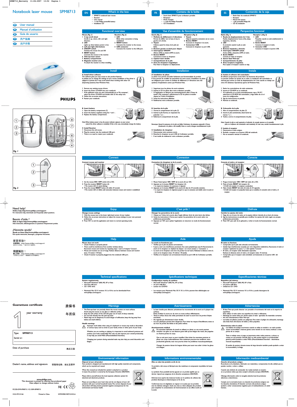 ENNotebook laser mouse  SPM8713User manualManuel d’utilisationGuía de usuarioCTCSESFRENWarnings• The Twin-eye laser can precisely detect the mouse motion on most surfaces.Avoid using the mouse on any glass or reflective surface.• Keep the soft surface of the soft side grips out of reach of sharp materials.• Do not look directly into the twin-eye laser.• Plastic bags can be dangerous.To avoid danger of suffocation, keep this bag away frombabies and small children.Health warningsImproper work habits when using of a keyboard or mouse may result in discomfortSor serious injury such as strain to your hands, wrists or other parts of your body.Whether you are working or playing, it is important to avoid awkward postures andposition your body comfortably. Not only can this improve your overall productivity,it may help you avoid MSDs (Musculoskeletal Disorders).Changing your posture during extended tasks may also help you avoid discomfort andfatigue.13875462123Fig. 1Fig. 2– SPM8713 notebook laser mouse– Receiver– User manual– 1 x AA Philips powerlife battery– Installation CDWhat’s in the boxInstallA Install driver softwareThe software gives you easy access to the product features.It enables you to change the settings of your mouse. Installation of the driver isobliged to activate the 4 way scroll wheel when working with other OS(Operating Systems) than Windows Vista.1Remove any existing mouse drivers.2Insert the driver CD-ROM into your notebook.•If the apllication does not start automatically: go to ‘My computer’,select the driver CD-ROM and double click on the setup icon.3Follow the on-screen instructions.4Restart your notebook.B Insert battery1Open the battery compartment (7).2Insert the battery supplied, noting the + and –.3Replace the battery compartment.Note:When battery power is low, the power indicator appears on your screen (only if the driver software is installed). If this is the case, immediately change the battery.C Install Receiver1Disconnect the old mouse.2Plug the receiver into the notebook USB port.•There is no need to restart your notebook.Technical specificationsFunctional overviewMouse (Fig. 1)1 4 way scroll wheel Scrolls in up-, down-, left- and rightdirection.2LEDLights up when battery power is low.3 Left and right click buttons 4 ON/OFF switch Switches the mouse On and Off.5 RESET button Connects the mouse to the receiver.6 Twin-eye laser sensor7 Battery compartment 8 Magnetic receiver areaTo attach the receiver to when travelling.Receiver (Fig. 2)1 LED Blinks when connection is beingestablished.2 RESET button Connects the receiver to the mouse.3 USB connector Connects the receiver to the USB port.EnjoyChange mouse settings1Click the mouse icon in the lower right-hand corner of your traybar.2Follow the on-screen instructions to adjust the mouse settings to your own personalpreferences.3Press ‘OK’ to exit the application and return to normal operating mode.HelpMouse does not work•Check if battery is properly placed.•There could be interference from another wireless device.Reconnect mouse and receiver by repeating steps 1 and 2 of chapter ‘Connect’.•Mouse and receiver are out of range. Reduce distance between mouse and receiver (max. 10 meters / 30 feet).•Check if receiver is properly plugged into the notebook USB port.System requirements •Microsoft®Windows®2000, ME, XP or Vista•One free USB port•CD / DVD drive•Macintosh Mac OS X versions 10.1.x-10.4.x can be downloaded fromwww.philips.com/support.Informations environnementalesMise au rebut des produits en fin de vie Ce produit a été conçu et fabriqué avec des matériaux et composants recyclables de hautequalité.Le symbole d&apos;une poubelle barrée apposé sur un produit signifie que ce dernier répond aux exigences de la directive européenne 2002/96/EC.Informez-vous auprès des instances locales sur le système de collecte desproduits électriques et électroniques en fin de vie.Conformez-vous à la législation en vigueur et ne jetez pas vos produitsavec les déchets ménagers. Seule une mise au rebut adéquate des produitspeut empêcher la contamination de l&apos;environnement et ses effets nocifs surla santé.Need help?Online help: http://www.philips.com/supportFor interactive help, downloads and frequently asked questions.Besoin d’aide ?Aide en ligne: http://www.philips.com/supportAide interactive, téléchargements et questions fréquemment posées.¿Necesita ayuda?Ayuda en línea: http://www.philips.com/supportPara ayuda interactiva, descargas y preguntas frecuentes.3122 475 01166 Printed in China N’MW/RR/1507/121012.6www.philips.comThis document is printed on chlorine free produced paperData subject to change without noticeDate of purchaseType: SPM8713Serial nr:___________________________________________Guarantuee certificateDealer’s name, address and signatureEnvironmental informationDisposal of your old product Your product is designed and manufactured with high quality materials and components,which can be recycled and reused.When this crossed-out wheeled bin symbol is attached to a productit means the product is covered by the European Directive 2002/96/EC.Please inform yourself about the local separate collection system forelectrical and electronic products.Please act according to your local rules and do not dispose of your oldproducts with your normal household waste.The correct disposal of yourold product will help prevent potential negative consequences for theenvironment and human health.ConnectConnect mouse and receiver1231Set the mouse ON / OFF switch (4) to ON.2Press the receiver RESET button (2).&gt; The receiver LED (1) starts blinking.3Press the mouse RESET button (5) within 30 seconds.&gt; The receiver LED (1) blinks until connection betweeen mouse and receiver is established.FRAvertissements• Le laser double peut détecter précisément les mouvements de la souris sur la plupart dessurfaces.Évitez d’utiliser la souris sur du verre ou toute surface réfléchissante.• Tenez la surface douce des côtés permettant de saisir la souris hors de portée d’objetstranchants.• Ne regardez pas directement le laser double.• Les sacs plastiques peuvent être dangereux. Pour éviter les risques d’étouffement, tenez cesac hors de portée des bébés et des petits enfants.Avertissements médicalDe mauvaises habitudes de travail en utilisant un clavier ou une souris peuvent Sentraîner une gêne ou une blessure grave telle qu&apos;une fatigue des mains,des poignéesou d&apos;autres parties du corps.Que ce soit pour jouer ou pour travailler, il faut éviter les mauvaises postures etplacer son corps confortablement. Non seulement pourrez-vous améliorer votreproductivité générale, mais vous pourrez éviter les problèmes musculosquelettiques.Changer de posture durant de longues tâches peut aussi vous aider à éviter les gêneset la fatigue.– Souris laser SPM8713 pour ordinateur portable– Récepteur– Mode d’emploi– 1 x pile AA Philips Powerlife– CD d’installationContenu de la boîteInstallationA Installation du piloteLe pilote vous permet d’accéder facilement aux fonctionnalités du produit.Il vous permet de modifier les paramètres de votre souris. L’installation du piloteest obligatoire pour activer la mollette de défilement à 4 directions avec dessystèmes d’exploitation autres que Windows Vista.1Supprimez tous les pilotes de souris existants.2Insérez le CD du pilote dans votre ordinateur portable.•Si l’application ne démarre pas automatiquement: allez à ‘Poste detravail’ (‘My computer’), sélectionnez le CD du pilote et double-cliquez sur l’icône d’installation.3Suivez les instructions affichées.4Redémarrez votre ordinateur portable.B Insertion de la pile1Ouvrez le compartiment de la pile (7).2Insérez la pile fournie, en respectant lespolarités + et –.3Refermez le compartiment de la pile.Remarque: Quand la puissance de la pile est faible, l’indicateur de puissance apparaît à l’écran(seulement si le pilote a été installé). Dans ce cas-là, changez immédiatement la pile.C Installation du récepteur1Déconnectez votre ancienne souris.2Branchez le récepteur au port USB de l’ordinateur portable.•Il est inutile de redémarrer votre ordinateur portable.Spécifications techniquesVue d’ensemble du fonctionnementSouris (Fig. 1)1 Mollette de défilement à 4 directionsPermet de défiler vers le haut, le bas, lagauche et la droite.2 VoyantS’allume quand le niveau de la pile estfaible.3 Boutons gauche et droit pour cliquer4 Interrupteur ON/OFFAllume (ON) ou éteint (OFF) la souris.5 Bouton RESETConnecte la souris au récepteur.6 Capteur laser double7 Compartiment de la pile8 Zone du récepteur magnétiquePour fixer le récepteur en déplacement.Récepteur (Fig. 2)1 VoyantClignote quand la connexion est en cours.2 Bouton RESETConnecte le récepteur à la souris.3 Connecteur USBConnecte le récepteur au port USB.C&apos;est prêt !Changer les paramètres de la souris1Cliquez sur l’icône de la souris, dans l’angle inférieur droit de votre barre des tâches.2Suivez les instructions à l’écran pour ajuster les paramètres de la souris selon vospréférences personnelles.3Appuyez sur ‘OK’ pour quitter l’application et retourner en mode de fonctionnementnormal.AideLa souris ne fonctionne pas•Vérifiez que la pile est placée correctement.•Il peut y avoir une interférence provenant d’un autre périphérique sans fil. Reconnectez lasouris et le récepteur en répétant les étapes 1 et 2 de la section « Connexion ».•La souris et le récepteur sont hors de portée l’un de l’autre. Réduisez la distance entre lasouris et le récepteur (max. 10 mètres / 30 pieds).•Vérifiez si le récepteur est correctement branché au port USB de l’ordinateur portable.Configuration requise du système•Microsoft®Windows®2000, Me, XP ou Vista•Un port USB libre•Lecteur de CD/DVD•Les versions pour Macintosh Mac OS X 10.1.x-10.4.x peuvent être téléchargées surwww.philips.com/support.ConnexionConnexion du récepteur et de la souris1231Placez l’interrupteur ON / OFF de la souris (4) sur ON.2Appuyez sur le bouton RESET du récepteur (2).&gt; Le voyant du récepteur (1) commence à clignoter.3Appuyez sur le bouton RESET de la souris (5) dans les 30 secondes suivantes.&gt; Le voyant du récepteur (1) clignotera jusqu’à ce que la connexion soit établie entre la souris etle récepteur.ESAdvertencias• El láser Twin-eye puede detectar con precisión el movimiento del ratón en la mayoría desuperficies.Evite utilizar el ratón sobre una superficie de cristal o reflectante.• Mantenga los suaves lados por donde sujeta el ratón  apartados de materiales cortantes.• No mire directamente al láser Twin-eye.• Las bolsas de plástico pueden ser peligrosas. Para evitar el peligro de sofocación, mantengaesta bolsa fuera del alcance de bebés y niños pequeños.Advertencias sobre la saludLos hábitos de trabajo incorrectos cuando se utiliza un teclado o un ratón puedenScausar incomodidad o lesiones graves como tensión en sus manos, muñecas u otraspartes de su cuerpo.Tanto si trabaja como si juega, es importante evitar malas posturas y colocar sucuerpo en una posición cómoda. Esto no sólo puede mejorar su productividadgeneral, podría ayudarle a evitar MSDs (Musculoskeletal Disorders - desórdenesmusculo-esqueletales).El cambio de postura durante tareas de larga duración también puede ayudarle a evitarla incomodidad y la fatiga.– Ratón láser de notebook SPM8713– Receptor– Manual del usuario – 1 pila powerlife Philips AA – CD de instalaciónContenido de la cajaInstaleA Instale el software del controladorEl software proporciona acceso fácil a las funciones del producto.Le permite cambiar los ajustes de su ratón. La instalación del controlador esesencial para activar la rueda de desplazamiento de 4 vías cuando se trabaja conotros SO (Sistemas Operativos) aparte de Windows Vista.1Retire los controladores de ratón existentes.2Inserte el CD-ROM en su notebook.•Si la aplicación no se inicia automáticamente, vaya a ‘Mi PC’,seleccione el CD-ROM del controlador y haga doble clic en elicono de configuración.3Siga las instrucciones en pantalla.4Reinicie su notebook.B Colocación de la pila1Abra el compartimiento de pilas (7).2Inserte la pila suministrada, observando lasmarcas + y –.3Vuelva a cerrar el compartimiento de pilas.Nota: Cuando la pila se está agotando, el indicador de energía aparece en la pantalla (sólo si el software del controlador está instalado). En este caso, cambie inmediatamente la pila.C Instale el receptor 1Desconecte el ratón antiguo.2Enchufe e receptor en el puerto USB del notebook.•No es necesario reiniciar el notebook.Especificaciones técnicasPerspectiva funcionalRatón (Fig. 1)1 Rueda de desplazamiento de 4 vías Realiza desplazamiento hacia arriba, abajo,izquierda y derecha.2LEDSe enciende cuando la pila se estáagotando.3 Botones izquierdo y derecho 4 Interruptor ON/OFF switch Activa (ON) y desactiva (OFF) el ratón.5 Botón RESETConecta el ratón al receptor.6 Sensor láser Twin-eye 7 Compartimiento de pilas 8 Área receptora magnética Para sujetar el receptor cuando se viaja.Receptor ( (Fig. 2)1 LED Parpadea cuando se está estableciendo laconexión.2 Botón RESETConecta el receptor al ratón.3 Conector USB Conecta el receptor al puerto USB.DisfruteCambie los ajustes del ratón1Haga clic en el icono de ratón, en la esquina inferior derecha de su barra de tareas.2Siga las instrucciones en pantalla para modificar los ajustes del ratón según sus propiaspreferencias personales.3Pulse ‘OK’ para salir de la aplicación y volver al modo de funcionamiento normal.AyudaEl ratón no funciona•Compruebe que la pila está colocada correctamente.•Quizás haya interferencias causadas por otro dispositivo inalámbrico. Reconecte el ratón alreceptor repitiendo los pasos 1 y 2 del capítulo ‘Conecte’.•El ratón y el receptor están demasiado separados.Reduzca la distancia entre el ratón y el receptor (máx. 10 metros).•Compruebe que el receptor está enchufado correctamente en el puerto USB  delnotebook.Requisitos del sistema•Microsoft®Windows®2000, ME, XP o Vista•Un puerto USB libre•Unidad de CD / DVD •Macintosh Mac OS X versiones 10.1.x-10.4.x y puede descargarse dewww.philips.com/support.ConecteConecte el ratón y el receptor1231Ponga el interruptor ON / OFF del ratón (4) a ON.2Pulse el botón RESET del receptor (2).&gt; El LED del receptor (1) empieza a parpadear.3Pulse el botón RESET del ratón (5) antes de 30 segundos.&gt; El LED del receptor (1) parpadea hasta que se establece la conexión entre el ratón y elreceptor.Desecho del producto antiguoEl producto se ha diseñado y fabricado con materiales y componentes de alta calidad, que sepueden reciclar y volver a utilizar.Cuando este símbolo de contenedor de ruedas tachado se muestraen un producto indica que éste cumple la directiva europea 2002/96/EC.Obtenga información sobre la recogida selectiva local de productoseléctricos y electrónicos.Cumpla con la normativa local y no deseche los productos antiguos conlos desechos domésticos. El desecho correcto del producto antiguoayudará a evitar consecuencias negativas para el medioambiente y la saludhumana.Información medioambiental11year warrantyFCCID:OYM-PM8713 / IC:135M-SPM8713SPM8713_Warranty  11-04-2007  13:52  Pagina 1