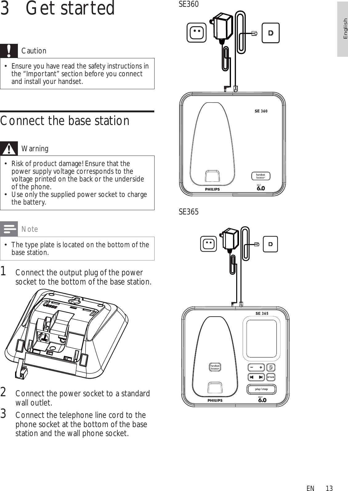 13SE360SE3653 Get startedCautionEnsure you have read the safety instructions in the “Important” section before you connect and install your handset. Connect the base stationWarningRisk of product damage! Ensure that the power supply voltage corresponds to the voltage printed on the back or the underside of the phone.Use only the supplied power socket to charge the battery.NoteThe type plate is located on the bottom of the base station.1Connect the output plug of the power socket to the bottom of the base station.2Connect the power socket to a standard wall outlet.3Connect the telephone line cord to the phone socket at the bottom of the base station and the wall phone socket.EnglishEN