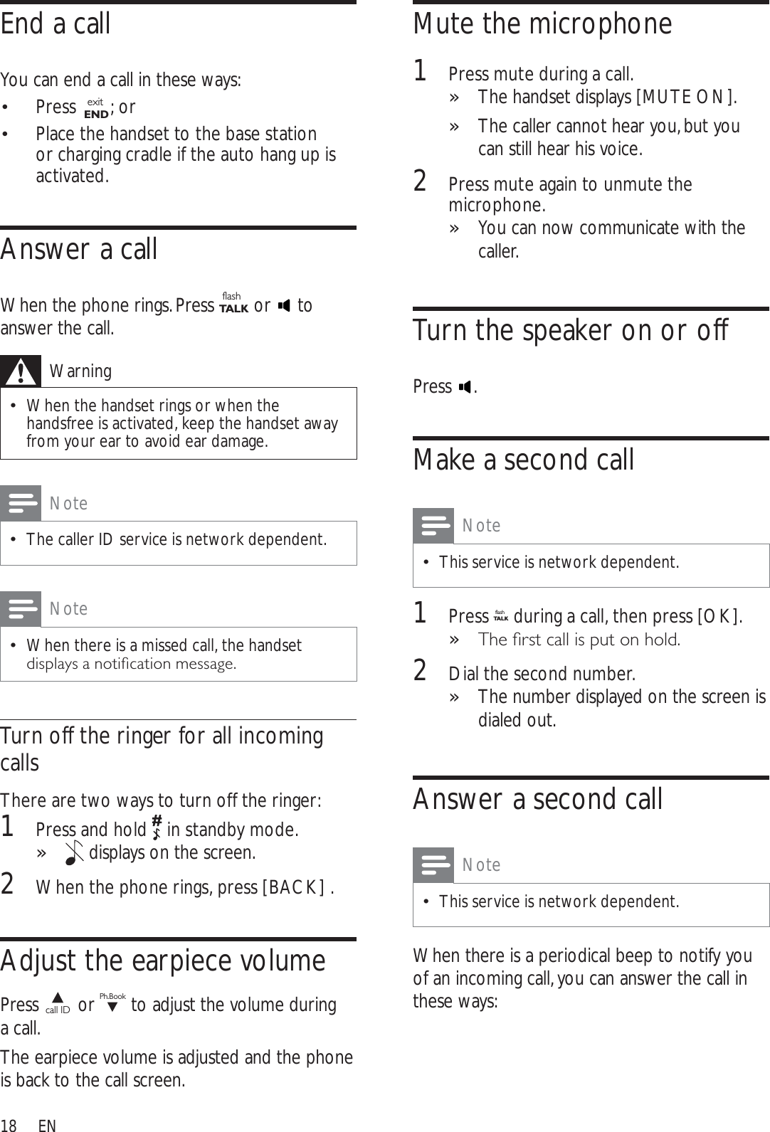 18Mute the microphone1Press mute during a call. The handset displays »[MUTE ON].The caller cannot hear you, but you »can still hear his voice.2Press mute again to unmute the microphone.You can now communicate with the »caller.Turn the speaker on or offPress .Make a second callNoteThis service is network dependent.1Press flashTA LK during a call, then press [OK].7KHÀUVWFDOOLVSXWRQKROG»2Dial the second number. The number displayed on the screen is »dialed out.Answer a second callNoteThis service is network dependent.When there is a periodical beep to notify you of an incoming call, you can answer the call in these ways:End a callYou can end a call in these ways:Press  exitEND ; orPlace the handset to the base station  or charging cradle if the auto hang up is activated.Answer a callWhen the phone rings. Press flashTA L K  or   to answer the call.WarningWhen the handset rings or when the handsfree is activated, keep the handset away from your ear to avoid ear damage.NoteThe caller ID service is network dependent.NoteWhen there is a missed call, the handset GLVSOD\VDQRWLÀFDWLRQPHVVDJHTurn off the ringer for all incoming callsThere are two ways to turn off the ringer:1Press and hold   in standby mode.» displays on the screen. 2When the phone rings, press [BACK] .Adjust the earpiece volumePress call ID  or Ph.Book to adjust the volume during a call.The earpiece volume is adjusted and the phone is back to the call screen.EN