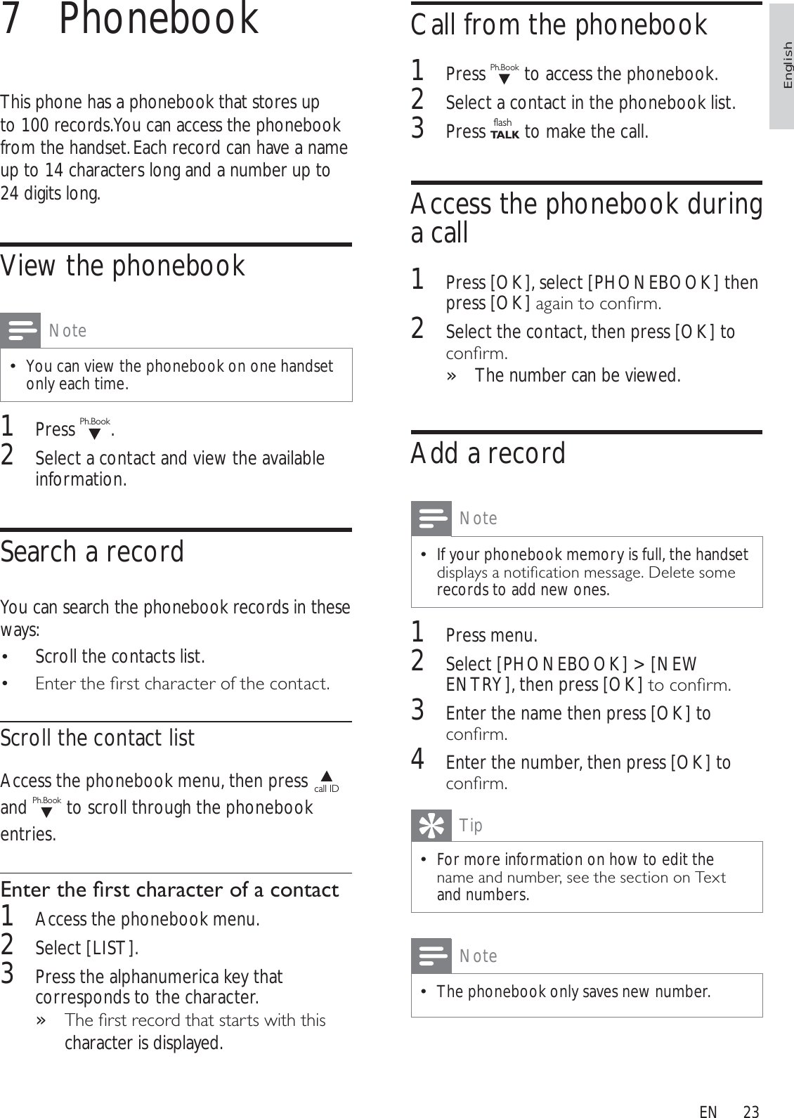 23Call from the phonebook1Press Ph.Book to access the phonebook.2Select a contact in the phonebook list.3Press flashTA L K to make the call.Access the phonebook during a call1Press [OK], select [PHONEBOOK] then press [OK]DJDLQWRFRQÀUP2Select the contact, then press [OK] to FRQÀUPThe number can be viewed.»Add a recordNoteIf your phonebook memory is full, the handset GLVSOD\VDQRWLÀFDWLRQPHVVDJH&apos;HOHWHVRPHrecords to add new ones.1Press menu.2Select [PHONEBOOK] &gt; [NEW ENTRY], then press [OK]WRFRQÀUP3Enter the name then press [OK] to FRQÀUP4Enter the number, then press [OK] to FRQÀUPTipFor more information on how to edit the QDPHDQGQXPEHUVHHWKHVHFWLRQRQ7H[Wand numbers.NoteThe phonebook only saves new number.7 PhonebookThis phone has a phonebook that stores up to 100 records. You can access the phonebook from the handset. Each record can have a name up to 14 characters long and a number up to 24 digits long.View the phonebookNoteYou can view the phonebook on one handset only each time.1Press Ph.Book.2Select a contact and view the available information.Search a recordYou can search the phonebook records in these ways:Scroll the contacts list.(QWHUWKHÀUVWFKDUDFWHURIWKHFRQWDFWScroll the contact listAccess the phonebook menu, then press call IDand Ph.Book to scroll through the phonebook entries.(QWHUWKHÀUVWFKDUDFWHURIDFRQWDFW1Access the phonebook menu.2Select [LIST].3Press the alphanumerica key that corresponds to the character. 7KHÀUVWUHFRUGWKDWVWDUWVZLWKWKLV»character is displayed.EnglishEN