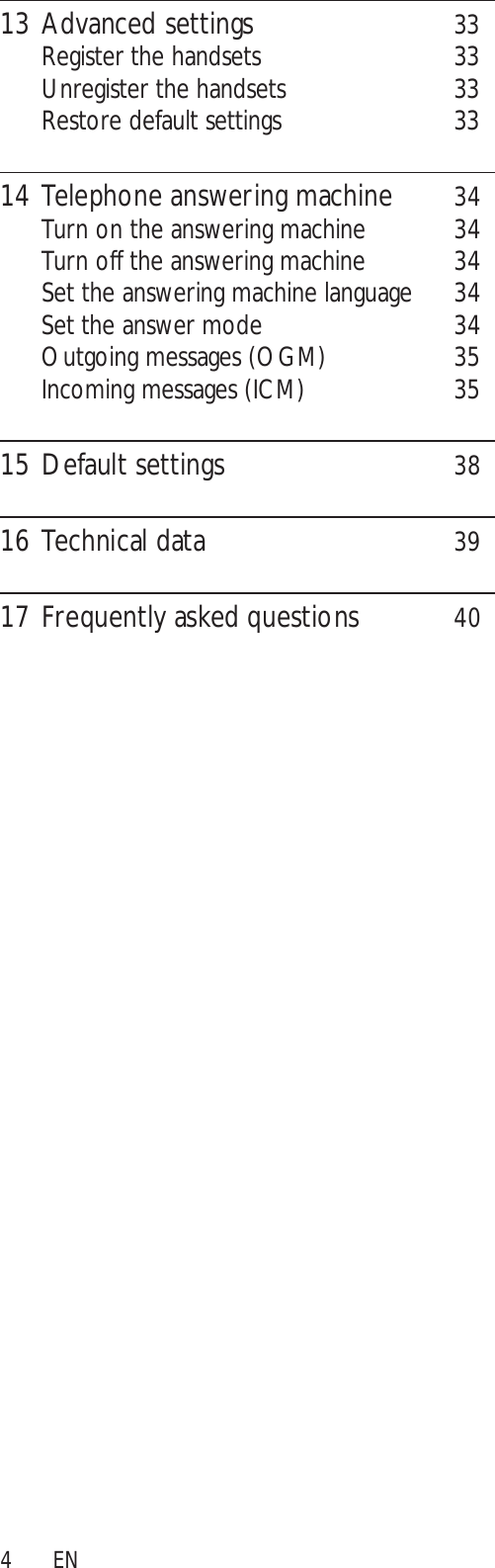 413 Advanced settings 33Register the handsets 33Unregister the handsets 33Restore default settings 3314 Telephone answering machine 34Turn on the answering machine 34Turn off the answering machine 34Set the answering machine language 34Set the answer mode 34Outgoing messages (OGM) 35Incoming messages (ICM) 3515 Default settings 3816 Technical data 3917 Frequently asked questions 40EN