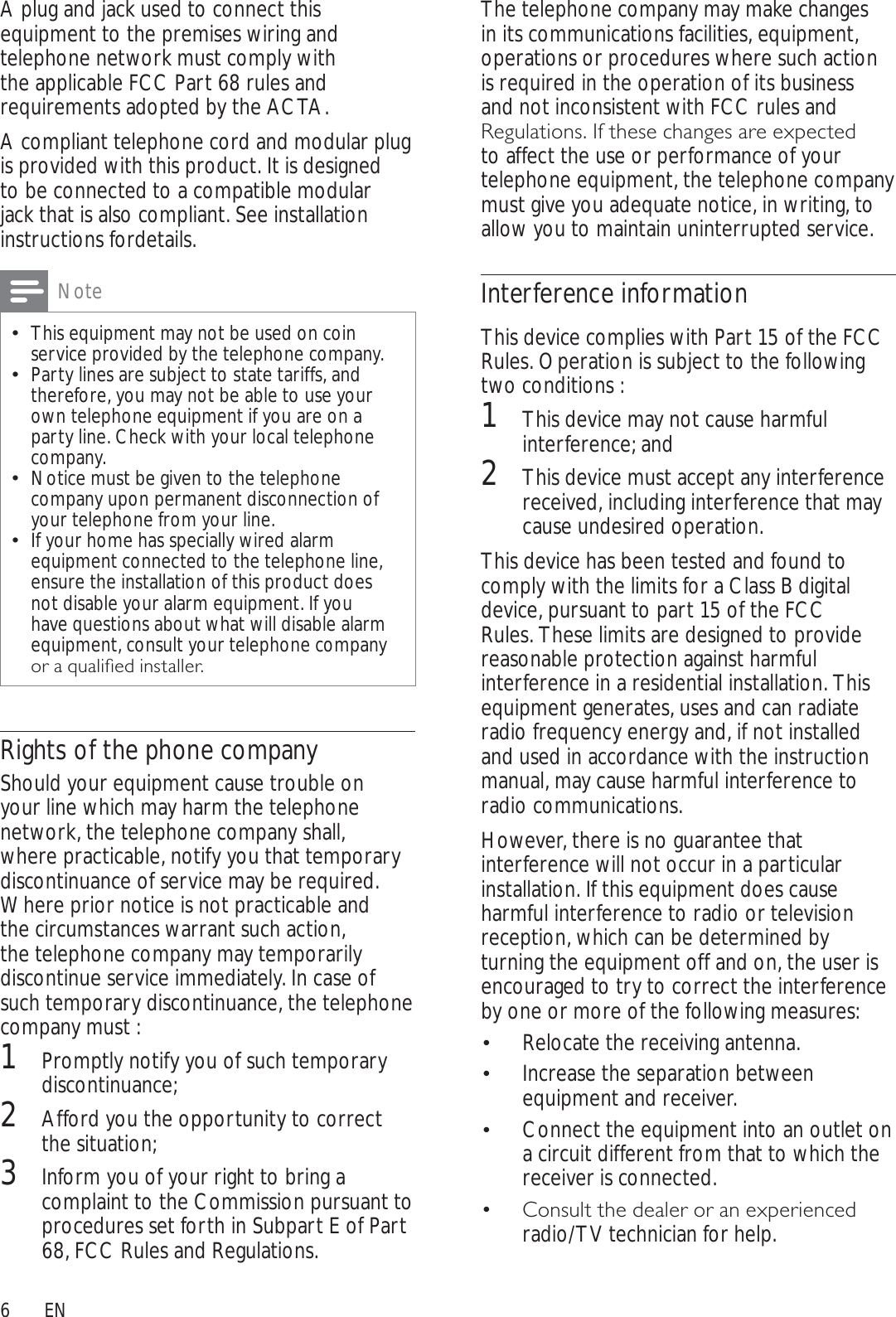 6The telephone company may make changes in its communications facilities, equipment, operations or procedures where such action is required in the operation of its business and not inconsistent with FCC rules and 5HJXODWLRQV,IWKHVHFKDQJHVDUHH[SHFWHGto affect the use or performance of your telephone equipment, the telephone company must give you adequate notice, in writing, to allow you to maintain uninterrupted service.Interference informationThis device complies with Part 15 of the FCC Rules. Operation is subject to the following two conditions :1This device may not cause harmful interference; and2This device must accept any interference received, including interference that may cause undesired operation.This device has been tested and found to comply with the limits for a Class B digital device, pursuant to part 15 of the FCC Rules. These limits are designed to provide reasonable protection against harmful interference in a residential installation. This equipment generates, uses and can radiate radio frequency energy and, if not installed and used in accordance with the instruction manual, may cause harmful interference to radio communications.However, there is no guarantee that interference will not occur in a particular installation. If this equipment does cause harmful interference to radio or television reception, which can be determined by turning the equipment off and on, the user is encouraged to try to correct the interference by one or more of the following measures:Relocate the receiving antenna. Increase the separation between  equipment and receiver.Connect the equipment into an outlet on  a circuit different from that to which the receiver is connected.&amp;RQVXOWWKHGHDOHURUDQH[SHULHQFHG radio/TV technician for help.A plug and jack used to connect this equipment to the premises wiring and telephone network must comply with the applicable FCC Part 68 rules and requirements adopted by the ACTA.A compliant telephone cord and modular plug is provided with this product. It is designed to be connected to a compatible modular jack that is also compliant. See installation instructions fordetails.NoteThis equipment may not be used on coin service provided by the telephone company.Party lines are subject to state tariffs, and therefore, you may not be able to use your own telephone equipment if you are on a party line. Check with your local telephone company.Notice must be given to the telephone company upon permanent disconnection of your telephone from your line.If your home has specially wired alarm equipment connected to the telephone line, ensure the installation of this product does not disable your alarm equipment. If you have questions about what will disable alarm equipment, consult your telephone company RUDTXDOLÀHGLQVWDOOHURights of the phone companyShould your equipment cause trouble on your line which may harm the telephone network, the telephone company shall, where practicable, notify you that temporary discontinuance of service may be required. Where prior notice is not practicable and the circumstances warrant such action, the telephone company may temporarily discontinue service immediately. In case of such temporary discontinuance, the telephone company must :1Promptly notify you of such temporary discontinuance; 2Afford you the opportunity to correct the situation; 3Inform you of your right to bring a complaint to the Commission pursuant to procedures set forth in Subpart E of Part 68, FCC Rules and Regulations.EN