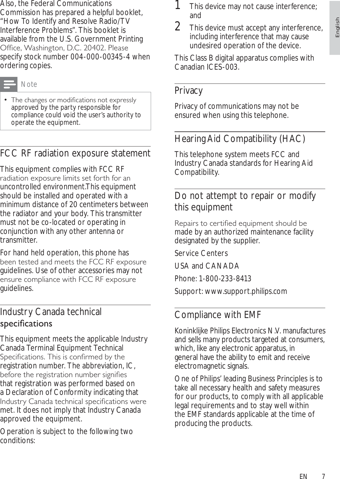 71This device may not cause interference; and2This device must accept any interference, including interference that may cause undesired operation of the device.This Class B digital apparatus complies with Canadian ICES-003.PrivacyPrivacy of communications may not be ensured when using this telephone.Hearing Aid Compatibility (HAC)This telephone system meets FCC and Industry Canada standards for Hearing Aid Compatibility.Do not attempt to repair or modify this equipment5HSDLUVWRFHUWLÀHGHTXLSPHQWVKRXOGEHmade by an authorized maintenance facility designated by the supplier.Service CentersUSA and CANADAPhone: 1-800-233-8413Support: www.support.philips.comCompliance with EMFKoninklijke Philips Electronics N.V. manufactures and sells many products targeted at consumers, which, like any electronic apparatus, in general have the ability to emit and receive electromagnetic signals. One of Philips’ leading Business Principles is to take all necessary health and safety measures for our products, to comply with all applicable legal requirements and to stay well within the EMF standards applicable at the time of producing the products.Also, the Federal Communications Commission has prepared a helpful booklet, “How To Identify and Resolve Radio/TV Interference Problems”. This booklet is available from the U.S. Government Printing 2IÀFH:DVKLQJWRQ&apos;&amp;3OHDVHspecify stock number 004-000-00345-4 when ordering copies. Note7KHFKDQJHVRUPRGLÀFDWLRQVQRWH[SUHVVO\approved by the party responsible for compliance could void the user’s authority to operate the equipment.FCC RF radiation exposure statementThis equipment complies with FCC RF UDGLDWLRQH[SRVXUHOLPLWVVHWIRUWKIRUDQuncontrolled environment.This equipment should be installed and operated with a minimum distance of 20 centimeters between the radiator and your body. This transmitter must not be co-located or operating in conjunction with any other antenna or transmitter.For hand held operation, this phone has EHHQWHVWHGDQGPHHWVWKH)&amp;&amp;5)H[SRVXUHguidelines. Use of other accessories may not HQVXUHFRPSOLDQFHZLWK)&amp;&amp;5)H[SRVXUHguidelines.Industry Canada technical VSHFLÀFDWLRQVThis equipment meets the applicable Industry Canada Terminal Equipment Technical 6SHFLÀFDWLRQV7KLVLVFRQÀUPHGE\WKHregistration number. The abbreviation, IC, EHIRUHWKHUHJLVWUDWLRQQXPEHUVLJQLÀHVthat registration was performed based on a Declaration of Conformity indicating that ,QGXVWU\&amp;DQDGDWHFKQLFDOVSHFLÀFDWLRQVZHUHmet. It does not imply that Industry Canada approved the equipment.Operation is subject to the following two conditions: EnglishEN