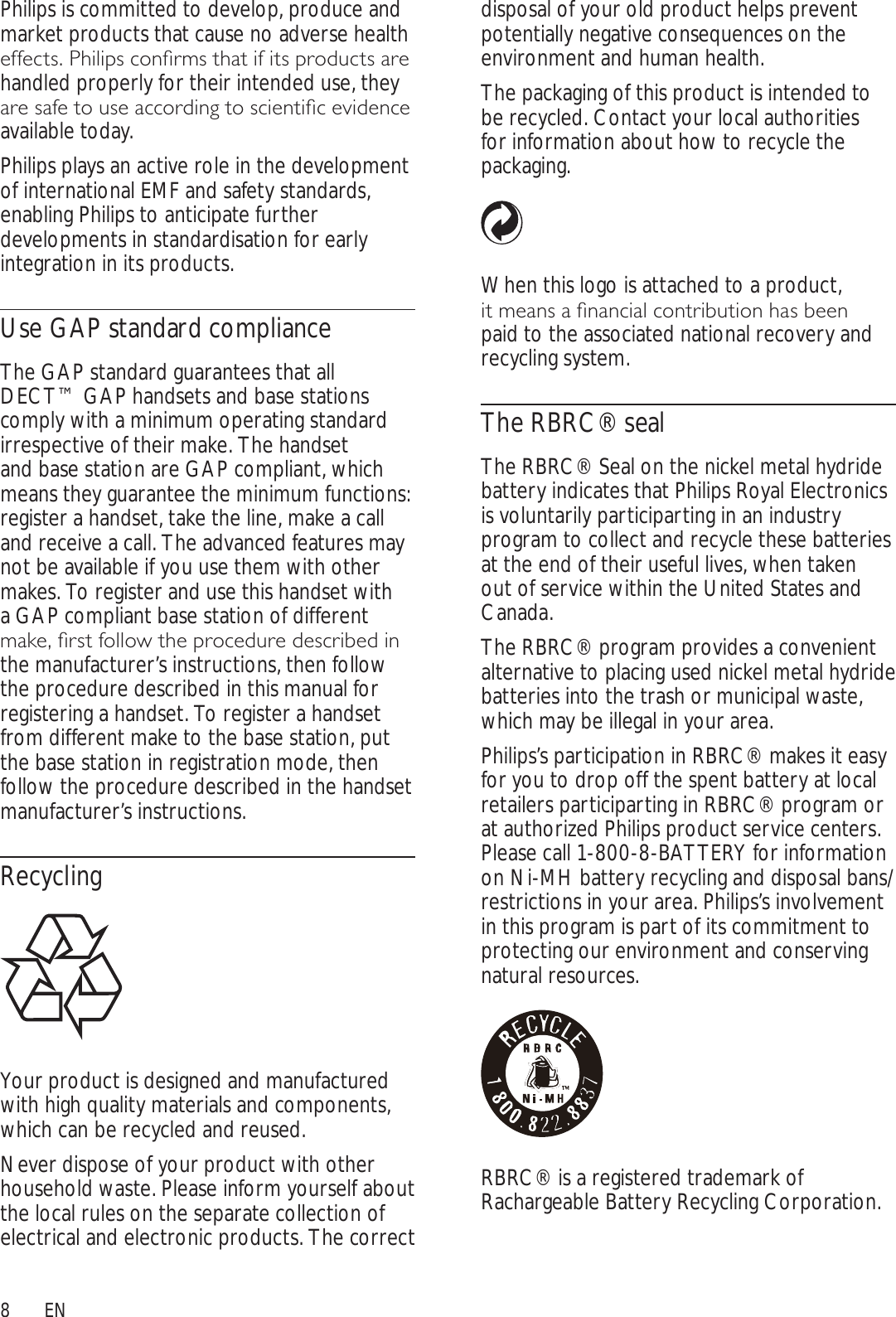 8disposal of your old product helps prevent potentially negative consequences on the environment and human health.The packaging of this product is intended to be recycled. Contact your local authorities for information about how to recycle the packaging.When this logo is attached to a product, LWPHDQVDÀQDQFLDOFRQWULEXWLRQKDVEHHQpaid to the associated national recovery and recycling system.The RBRC® sealThe RBRC® Seal on the nickel metal hydride battery indicates that Philips Royal Electronics is voluntarily participarting in an industry program to collect and recycle these batteries at the end of their useful lives, when taken out of service within the United States and Canada.The RBRC® program provides a convenient alternative to placing used nickel metal hydride batteries into the trash or municipal waste, which may be illegal in your area.Philips’s participation in RBRC® makes it easy for you to drop off the spent battery at local retailers participarting in RBRC® program or at authorized Philips product service centers. Please call 1-800-8-BATTERY for information on Ni-MH battery recycling and disposal bans/restrictions in your area. Philips’s involvement in this program is part of its commitment to protecting our environment and conserving natural resources.RBRC® is a registered trademark of Rachargeable Battery Recycling Corporation.Philips is committed to develop, produce and market products that cause no adverse health HIIHFWV3KLOLSVFRQÀUPVWKDWLILWVSURGXFWVDUHhandled properly for their intended use, they DUHVDIHWRXVHDFFRUGLQJWRVFLHQWLÀFHYLGHQFHavailable today. Philips plays an active role in the development of international EMF and safety standards, enabling Philips to anticipate further developments in standardisation for early integration in its products.Use GAP standard complianceThe GAP standard guarantees that all DECT™ GAP handsets and base stations comply with a minimum operating standard irrespective of their make. The handset and base station are GAP compliant, which means they guarantee the minimum functions: register a handset, take the line, make a call and receive a call. The advanced features may not be available if you use them with other makes. To register and use this handset with a GAP compliant base station of different PDNHÀUVWIROORZWKHSURFHGXUHGHVFULEHGLQthe manufacturer’s instructions, then follow the procedure described in this manual for registering a handset. To register a handset from different make to the base station, put the base station in registration mode, then follow the procedure described in the handset manufacturer’s instructions.RecyclingYour product is designed and manufactured with high quality materials and components, which can be recycled and reused.Never dispose of your product with other household waste. Please inform yourself about the local rules on the separate collection of electrical and electronic products. The correct EN