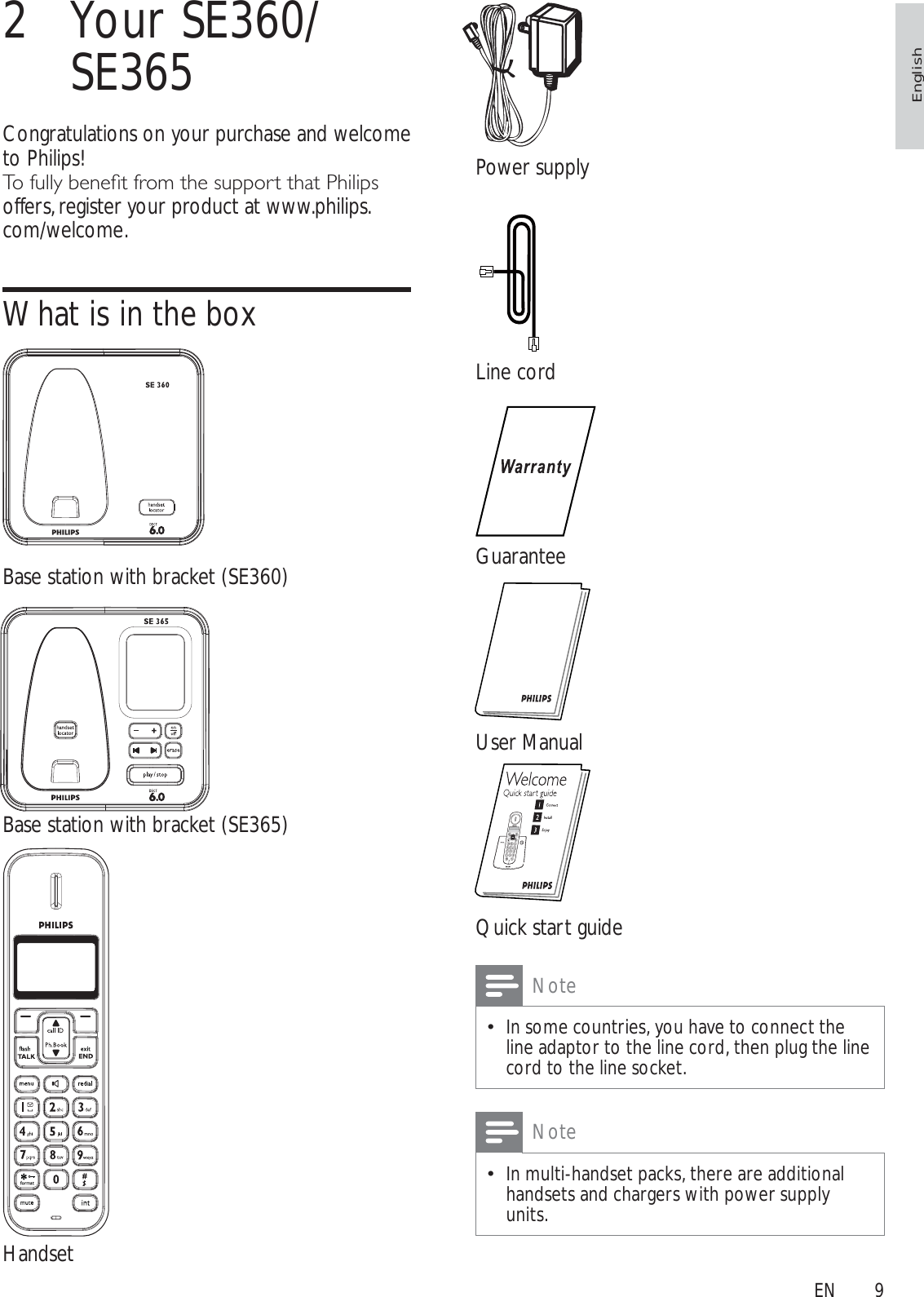 9Power supplyLine cordGuaranteeUser ManualQuick start guideNoteIn some countries, you have to connect the line adaptor to the line cord, then plug the line cord to the line socket. NoteIn multi-handset packs, there are additional handsets and chargers with power supply units.2 Your SE360/SE365Congratulations on your purchase and welcome to Philips!7RIXOO\EHQHÀWIURPWKHVXSSRUWWKDW3KLOLSVoffers, register your product at www.philips.com/welcome.What is in the boxBase station with bracket (SE360)Base station with bracket (SE365)HandsetEnglishEN