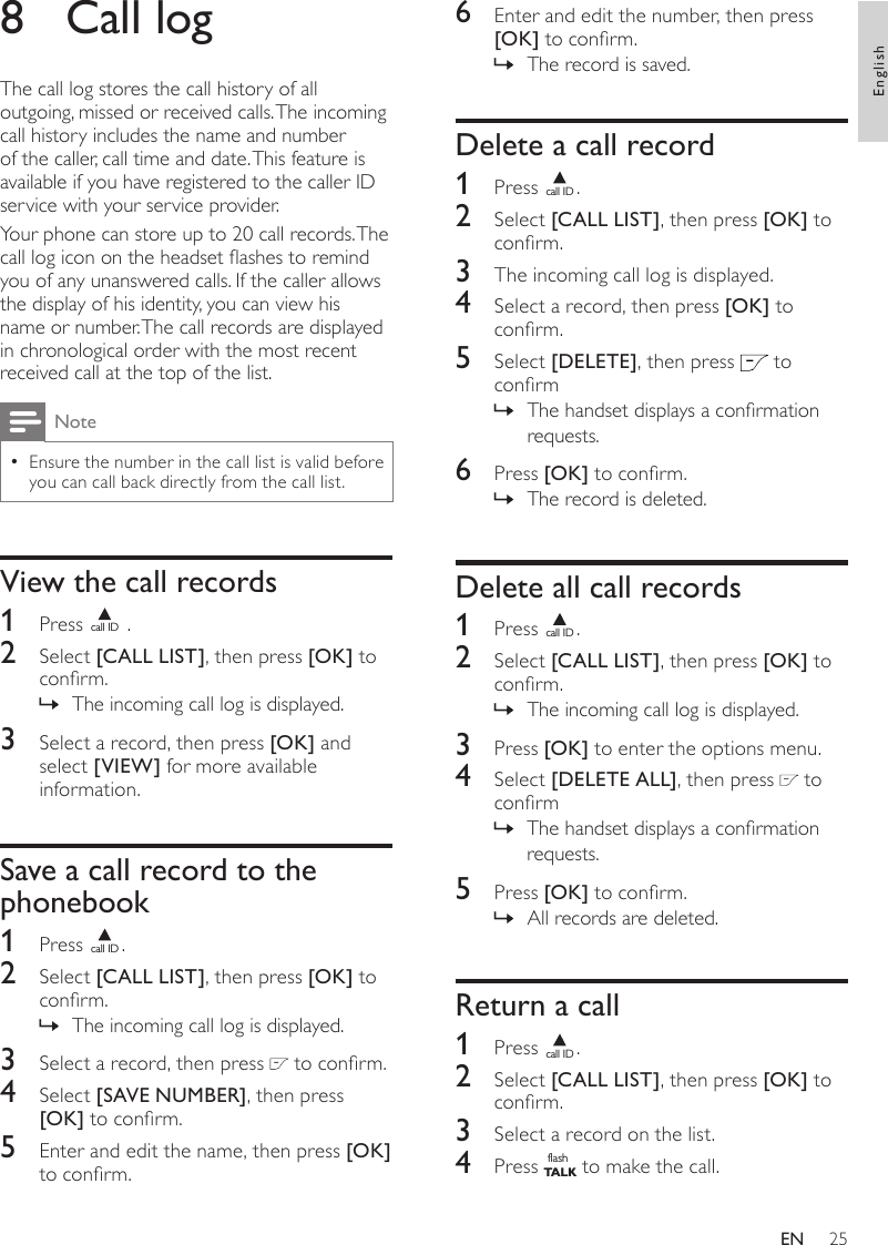 256  Enter and edit the number, then press [OK] to conrm.The record is saved. »Delete a call record1  Press call ID.2  Select [CALL LIST], then press [OK] to conrm.3  The incoming call log is displayed.4  Select a record, then press [OK] to conrm.5  Select [DELETE], then press   to conrmThe handset displays a conrmation  »requests.6  Press [OK] to conrm.The record is deleted. »Delete all call records1  Press call ID.2  Select [CALL LIST], then press [OK] to conrm.The incoming call log is displayed. »3  Press [OK] to enter the options menu.4  Select [DELETE ALL], then press   to conrmThe handset displays a conrmation  »requests.5  Press [OK] to conrm.All records are deleted. »Return a call1  Press call ID.2  Select [CALL LIST], then press [OK] to conrm.3  Select a record on the list.4  Press flashT A LK to make the call.8  Call logThe call log stores the call history of all outgoing, missed or received calls. The incoming call history includes the name and number of the caller, call time and date. This feature is available if you have registered to the caller ID service with your service provider.Your phone can store up to 20 call records. The call log icon on the headset ashes to remind you of any unanswered calls. If the caller allows the display of his identity, you can view his name or number. The call records are displayed in chronological order with the most recent received call at the top of the list.NoteEnsure the number in the call list is valid before  •you can call back directly from the call list. View the call records1  Press call ID .2  Select [CALL LIST], then press [OK] to conrm.The incoming call log is displayed. »3  Select a record, then press [OK] and select [VIEW] for more available information.Save a call record to the phonebook1  Press call ID.2  Select [CALL LIST], then press [OK] to conrm.The incoming call log is displayed. »3  Select a record, then press   to conrm.4  Select [SAVE NUMBER], then press [OK] to conrm.5  Enter and edit the name, then press [OK] to conrm.EnglishEN