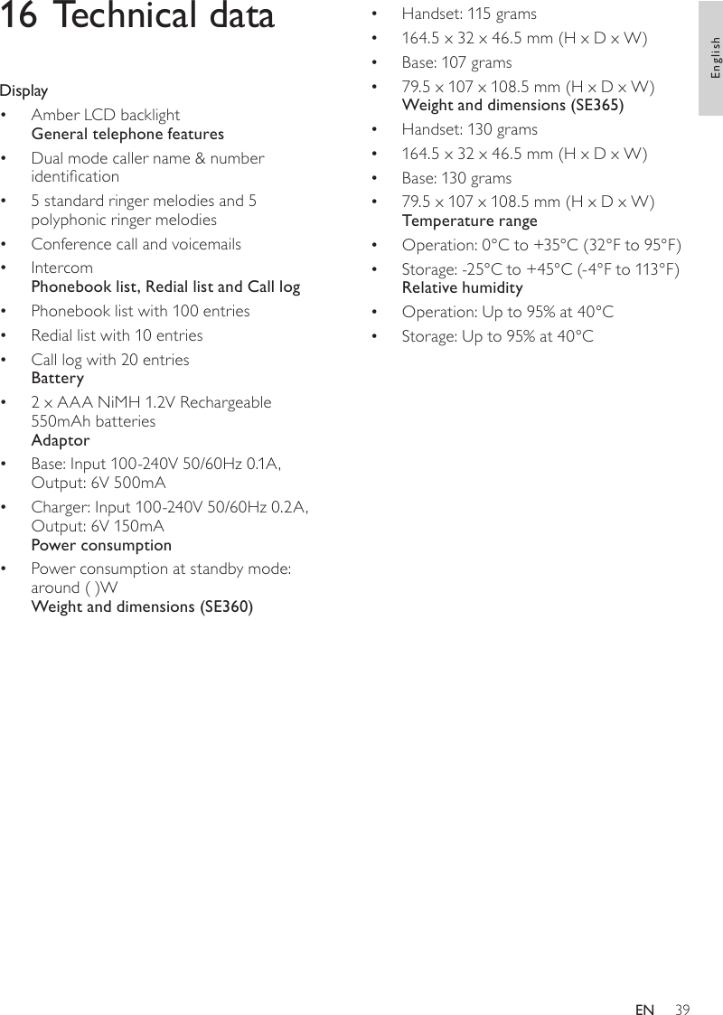 39Handset: 115 grams• 164.5 x 32 x 46.5 mm (H x D x W)• Base: 107 grams• 79.5 x 107 x 108.5 mm (H x D x W)• Weight and dimensions (SE365)Handset: 130 grams• 164.5 x 32 x 46.5 mm (H x D x W)• Base: 130 grams• 79.5 x 107 x 108.5 mm (H x D x W)• Temperature rangeOperation: 0°C to +35°C (32°F to 95°F)• Storage: -25°C to +45°C (-4°F to 113°F)• Relative humidityOperation: Up to 95% at 40°C• Storage: Up to 95% at 40°C• 16 Technical dataDisplayAmber LCD backlight• General telephone featuresDual mode caller name &amp; number •  identication5 standard ringer melodies and 5 • polyphonic ringer melodiesConference call and voicemails• Intercom• Phonebook list, Redial list and Call logPhonebook list with 100 entries• Redial list with 10 entries• Call log with 20 entries• Battery2 x AAA NiMH 1.2V Rechargeable • 550mAh batteriesAdaptorBase: Input 100-240V 50/60Hz 0.1A, • Output: 6V 500mACharger: Input 100-240V 50/60Hz 0.2A, • Output: 6V 150mAPower consumptionPower consumption at standby mode: • around ( )WWeight and dimensions (SE360)EnglishEN